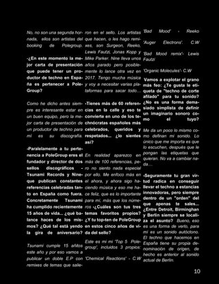 No, no son una segunda hor-
nada, ellos son artistas del
booking de Polegroup.
-¿En este momento la me-
jor carta de presentación
que puede tener un pro-
ductor de techno en Espa-
ña es pertenecer a Pole-
Group?
Como he dicho antes siem-
pre es interesante estar en
un buen equipo, pero la me-
jor carta de presentación de
un productor de techno para
mí es su discografía.
-Paralelamente a tu perte-
nencia a PoleGroup eres el
fundador y director de dos
sellos discográficos -
Tsunami Records y Nine-
que publican constantes
referencias celebradas tan-
to en España como fuera.
Concretamente Tsunami
ha cumplido recientemente
15 años de vida... ¿qué ba-
lance haces de los mis-
mos? ¿Qué tal está yendo
la gira de aniversario?
Tsunami cumple 15 añitos
este año y por eso vamos a
publicar un doble E.P con
remixes de temas que salie-
ron en el sello. Los artistas
que hacen, o les hago remi-
xes, son Surgeon, Reeko,
Lewis Fautzi, Jonas Kopp y
Mike Parker. Nine lleva unos
años parado pero posible-
mente lo lance otra vez en
2017. Tengo mucha música
y voy a necesitar varias pla-
taformas para sacar todo…
-Tienes más de 60 referen-
cias en la calle y eso te
convierte en uno de los te-
chnócratas españoles más
celebrados, queridos y
respetados... ¿lo sientes
así?
En realidad aparezco en
más de 100 referencias, pe-
ro no siento nada especial
por ello. Me enfoco más en
el ahora, y ahora sigo ha-
ciendo música y eso me ha-
ce feliz, que es lo importante
para mí, más que los núme-
ros -¿Cuáles son tus tres
temas favoritos propios?
¿Y tu top-ten de PoleGroup
en estos cinco años de vi-
da del sello?
Este es mi mi 'Top 5 Pole-
group', incluidos 3 propios:
'Chemical Reactions' - C.W
'Bad Mood' - Reeko
'Auger Electrons'. C.W
'Bad Mood remix'- Lewis
Fautzi
'Organic Molecules'- C.W
-Vamos a explotar el grano
más feo: ¿Te gusta le eti-
queta de "techno de corte
afilado" para tu sonido?
¿No es una forma dema-
siado simplista de definir
un imaginario sonoro co-
mo el tuyo?
Me da un poco lo mismo co-
mo definan mi sonido. Lo
único que me importa es que
lo escuchen, después que le
pongan las etiquetas que
quieran. No va a cambiar na-
da…
-Seguramente tu gran vir-
tud radica en conseguir
llevar el techno a estancias
innovadoras, pero siempre
dentro de un "orden" del
que apenas te sales...
¿Entre Detroit, Birminghan
y Berlín siempre se locali-
za el asunto? Bueno, eso
es una forma de verlo, para
mí es un sonido autóctono.
El techno que hacemos en
España tiene su propia de-
nominación de origen, de
hecho es anterior al sonido
actual de Berlín.
10
 