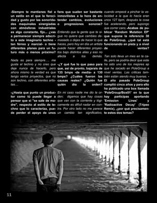 -Siempre te mantienes fiel a
un estilo en el que la feroci-
dad y gusto por las sonorida-
des maquinales sinergiadas
con atmósferas industriales
es algo constante, fijo... ¿vas
a permanecer siempre adscri-
to a este imaginario techno -
tan férreo y marcial- o tiene
diferentes planes para un fu-
turo más o menos próximo?
Nada es para siempre…. me
gusta el techno y no creo que
deje nunca de hacerlo, pero
ahora mismo la verdad es que
tengo varios proyectos, que no
son techno, con diferentes artis-
tas…
-¿Hasta que punto un produc-
tor como tú puede llegar a
pensar que si "se sale de ma-
dre", respecto al estilo de te-
chno que lo caracteriza, pue-
de perder el apoyo de unos
fans que suelen ser bastante
inmovilistas a la hora de en-
tender cambios, evoluciones
o progresiones sonoras?
Entiendo que la gente que te si-
gue no quiera que cambies de-
masiado o dejes de hacer lo que
haces, pero hoy en día un artista
puede hacer diferentes proyec-
tos bajo distintos alias y eso no
afecta a los demás.
-¿Y qué fue lo que paso para
que, así de pronto, bajarais de
135 bmps -de media- a 130
bmps? ¿Cuáles fueron las
causas reales? ¿Quién fue
quién dio la orden?
En mi caso nadie me dio la or-
den; digamos que hay cosas
que van con la corriente y lógi-
camente es difícil nadar en con-
tra. Por otro lado no me parece
un cambio tan significativo,
cuando empecé a pinchar la ve-
locidad a la que lo hacía eran
unos 127 bpm, después la cosa
fue acelerando, pero supongo
que correr cans, -Acabas de pu-
blicar 'Random Mutation EP'
que supone la referencia 38
de PoleGroup, ¿qué tal está
funcionando en pista y a nivel
de ventas?
Tan solo lleva un mes en la ca-
lle, pero se podría decir que este
ha sido uno de los mejores ep
que he sacado en PoleGroup a
nivel ventas. Las criticas tam-
bién están siendo muy buenas. -
El año pasado PoleGroup
cumplió cinco años y para ello
ha publicado una box llamada
'PoleGroup/Box01' en la que
hay participas aportando
'Emission Lines' y
'Radioactive Decay' (Tripeo
Remix), ¿por qué precisamen-
te estos dos temas?
11
 