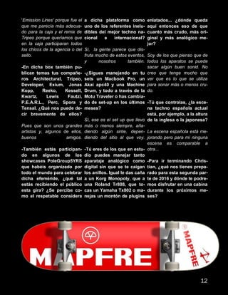 'Emission Lines' porque fue el
que me parecía más adecua-
do para la caja y el remix de
Tripeo porque queríamos que
en la caja participaran todos
los chicos de la agencia o del
sello.
-En dicha box también pu-
blican temas tus compañe-
ros Architectural, Tripeo,
Developer, Exium, Jonas
Kopp, Reeko, Kessell,
Kwartz, Lewis Fautzi,
P.E.A.R.L., Perc, Spora y
Tensal. ¿Qué nos puede de-
cir brevemente de ellos?
Pues que son unos grandes
artistas y, algunos de ellos,
buenos amigos.
-También estás participan-
do en algunos de los
showcases PoleGroup5YRS
que habéis organizado por
todo el mundo para celebrar
dicha efeméride, ¿qué tal
estás recibiendo el público
esta gira? ¿Se percibe co-
mo el respetable considera
a dicha plataforma como
uno de los referentes inelu-
dibles del mejor techno na-
cional e internacional?
Sí, la gente parece que dis-
fruta mucho de estos eventos,
y nosotros también.
-¿Sigues manejando en tu
sets un Macbook Pro, un
Akai apc40 y una Machine
Drum, y todo a través de la
Motu Traveler o has cambia-
do de set-up en los últimos
meses?
Sí, ese es el set up que llevo
más o menos siempre, aña-
diendo algún sinte, depen-
diendo del sitio al que voy.
-Tú eres de los que en estu-
dio puedes manejar tanto
aparataje analógico como
digital sin que se te caigan
los anillos. Igual le das caña
a un Korg Monopoly, que a
una Roland Tr808, que to-
cas un Yamaha Tx802 o ma-
nejas un montón de plugins
enlatados... ¿dónde queda
aquí entonces eso de que
cuanto más crudo, más ori-
ginal y más analógico me-
jor?
Soy de los que pienso que de
todos los aparatos se puede
sacar algún buen sonid. No
creo que tenga mucho que
ver que es lo que se utiliza
para sonar más o menos cru-
do.
-Tú que controlas, ¿la esce-
na techno española actual
está, por ejemplo, a la altura
de la inglesa o la japonesa?
La escena española está me-
jorando pero para mí ninguna
escena es comparable a
otra...
-Para ir terminando Chris-
tian, ¿qué nos tienes prepa-
rado para esta segunda par-
te de 2016 y dónde te podre-
mos disfrutar en una cabina
durante los próximos me-
ses?
12
 