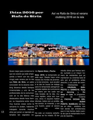 Ibiza 2016 por
Rafa de Siria
Así ve Rafa de Siria el verano
clubbing 2016 en la isla
Quien mejor para contarnos lo
que se cocerá (ya está empe-
zando a hervir con los ope-
nings) este verano por la isla
que Rafa de Siria, un sabio
conocedor de la escena club-
bing ibicenca desde tiempos
inmemoriales y uno de los
profesionales de la comunica-
ción en la isla blanca más
destacados desde hace tiem-
po, su trayectoria entre otras
muy buenas cosas como la
cercanía lo avalan, habiendo
trabajado durante muchos
años por poner un ejemplo en
templos tan sagrados co-
mo Space Ibiza y Pacha.
Ibiza 2016, la temporada ya
está aquí. Desde hace unos
meses las hordas de jóvenes,
y no tan jóvenes, que acuden
a la isla en busca de trabajo
para la temporada peregrinan
carpeta repleta de curriculums
en mano por los cada vez
más locales de la isla, mu-
chos repiten, otros son nue-
vos, otros ni siquiera hablan
idiomas, todos con un proble-
ma común, la vivienda, y con
una ilusión, pasar el verano
de sus vidas.
Ha sido un invierno extraño,
apenas se ha notado. El be-
névolo clima que hemos teni-
do, sumado a un mayor nú-
mero de residentes que ya
mantienen su vivienda todo el
año por el problema antes
descrito y una serie de even-
tos interesantes co-
mo UNUSUAL SUS-
PECTS en SANKEYS, Keep
on dancing y Go
deep en Lips, la programa-
ción de invierno
de PACHA, OCEAN DRI-
VE, SUSHI
POINTS, BUBBLES, las fies-
tas en villas… etcétera, nos
han tenido tan entretenidos
que ni nos hemos dado cuen-
ta de que la temporada irrum-
pía de repente...
13
 