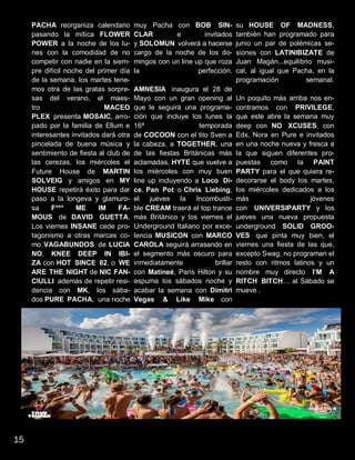 PACHA reorganiza calendario
pasando la mítica FLOWER
POWER a la noche de los lu-
nes con la comodidad de no
competir con nadie en la siem-
pre difícil noche del primer día
de la semana, los martes tene-
mos otra de las gratas sorpre-
sas del verano, el maes-
tro MACEO
PLEX presenta MOSAIC, arro-
pado por la familia de Ellum e
interesantes invitados dará otra
pincelada de buena música y
sentimiento de fiesta al club de
las cerezas, los miércoles el
Future House de MARTIN
SOLVEIG y amigos en MY
HOUSE repetirá éxito para dar
paso a la longeva y glamuro-
sa F*** ME IM FA-
MOUS de DAVID GUETTA.
Los viernes INSANE cede pro-
tagonismo a otras marcas co-
mo VAGABUNDOS de LUCIA
NO, KNEE DEEP IN IBI-
ZA con HOT SINCE 82, o WE
ARE THE NIGHT de NIC FAN-
CIULLI además de repetir resi-
dencia con MK, los sába-
dos PURE PACHA, una noche
muy Pacha con BOB SIN-
CLAR e invitados
y SOLOMUN volverá a hacerse
cargo de la noche de los do-
mingos con un line up que roza
la perfección.
AMNESIA inaugura el 28 de
Mayo con un gran opening al
que le seguirá una programa-
ción que incluye los lunes la
16ª temporada
de COCOON con el tito Sven a
la cabeza, a TOGETHER, una
de las fiestas Británicas más
aclamadas, HYTE que vuelve a
los miércoles con muy buen
line up incluyendo a Loco Di-
ce, Pan Pot o Chris Liebing,
el jueves la Incombusti-
ble CREAM traerá el top trance
más Británico y los viernes el
Underground Italiano por exce-
lencia MUSICON con MARCO
CAROLA seguirá arrasando en
el segmento más oscuro para
inmediatamente brillar
con Matineé, Paris Hilton y su
espuma los sábados noche y
acabar la semana con Dimitri
Vegas & Like Mike con
su HOUSE OF MADNESS,
también han programado para
junio un par de polémicas se-
siones con LATINIBIZATE de
Juan Magán...equilibrio musi-
cal, al igual que Pacha, en la
programación semanal.
Un poquito más arriba nos en-
contramos con PRIVILEGE,
que este abre la semana muy
deep con NO XCUSES, con
Edx, Nora en Pure e invitados
en una noche nueva y fresca a
la que siguen diferentes pro-
puestas como la PAINT
PARTY para el que quiera re-
decorarse el body los martes,
los miércoles dedicados a los
más jóvenes
con UNIVERSIPARTY y los
jueves una nueva propuesta
underground SOLID GROO-
VES que pinta muy bien, el
viernes una fiesta de las que,
excepto Swag, no programan el
resto con ritmos latinos y un
nombre muy directo I’M A
RITCH BITCH… al Sábado se
mueve .
15
 