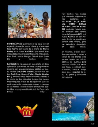 SUPERMARTXÉ que incluirá a top Djs y todo el
espectáculo que la marca ofrece y el domingo
toca Techno del bueno de la mano de Marco
Bailey en la nueva MATERIA, que tendrá ade-
más artistas muy interesantes como Ambivalent,
Paul Ritch, Marcel Flenger, Shlomi Aber, Carlo
Lío y muchos más.
SANKEYS no ha parado en todo el año en Ibiza
apostando por fiestas de corte Underground en
invierno, con gran asistencia de público por cier-
to, resaltar UNUSUAL SUSPECTS que nos tra-
jo a Carl Craig, Stacey Pullen, Nicole Mouda-
ber y muchos otros interesantísimos artistas a
la noche de los miércoles durante los meses
más tranquilos, lo que es de agradecer y así se
posicionan este verano cada Jueves como una
de las fiestas Techno de corte Detroit más ape-
tecibles. la programación del club de Playa de’n
Bossa inclui-
Hay muchos más locales
que ofrecerán programacio-
nes excitantes co-
mo HEART, BLUE MAR-
LIN, EDEN, OCEAN
BEACH CLUB o ES PARA-
DIS y además nuevos loca-
les aterrizan este verano
como la franquicia STK o el
nuevo KANYA en San An-
tonio donde me podréis en-
contrar este verano, pero
me extendería demasiado
en estas líneas.
En resumen, a todos aque-
llos que residáis o vayáis a
visitar la isla blanca este
verano tenéis un infinito
abanico de eventos pero
tampoco olvidéis que existe
otra Ibiza, la cultural, gas-
tronómica, náutica, shop-
ping etc… respetad la is-
la, su gente y disfrutadla
con cabeza.
16
 