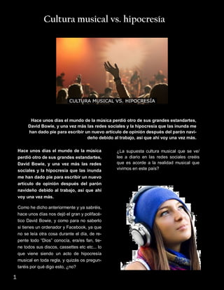 Cultura musical vs. hipocresía
Hace unos días el mundo de la música perdió otro de sus grandes estandartes,
David Bowie, y una vez más las redes sociales y la hipocresía que las inunda me
han dado pie para escribir un nuevo artículo de opinión después del parón navi-
deño debido al trabajo, así que ahí voy una vez más.
Hace unos días el mundo de la música
perdió otro de sus grandes estandartes,
David Bowie, y una vez más las redes
sociales y la hipocresía que las inunda
me han dado pie para escribir un nuevo
artículo de opinión después del parón
navideño debido al trabajo, así que ahí
voy una vez más.
Como he dicho anteriormente y ya sabréis,
hace unos días nos dejó el gran y polifacé-
tico David Bowie, y como para no saberlo
si tienes un ordenador y Facebook, ya que
no se leía otra cosa durante el día, de re-
pente todo “Dios” conocía, era/es fan, tie-
ne todos sus discos, cassettes etc etc... lo
que viene siendo un acto de hipocresía
musical en toda regla, y quizás os pregun-
taréis por qué digo esto, ¿no?
¿La supuesta cultura musical que se ve/
lee a diario en las redes sociales creéis
que es acorde a la realidad musical que
vivimos en este país?
1
 