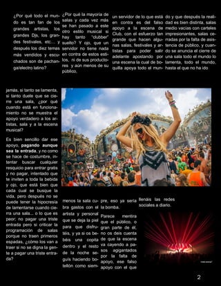 ¿Por qué todo el mun-
do es tan fan de los
grandes artistas, los
grandes Djs, los gran-
des festivales, etc… y
después los diez temas
más vendidos y escu-
chados son de pachan-
ga/electro latino?
¿Por qué la mayoría de
salas y cada vez más
se han pasado a este
otro estilo musical si
hay tanto “clubber”
suelto? Y ojo, que un
servidor no tiene nada
en contra de estos esti-
los, ni de sus producto-
res y aún menos de su
público,
un servidor de lo que está
en contra es del falso
apoyo a la escena de
Club, con el esfuerzo tan
grande que hacen algu-
nas salas, festivales y ar-
tistas para poder salir
adelante apostando por
una escena la cual de bo-
quilla apoya todo el mun-
do y que después la reali-
dad es bien distinta, salas
medio vacías con carteles
impresionantes, salas ce-
rradas por la falta de asis-
tencia de público, y cuan-
do se anuncia el cierre de
una sala todo el mundo lo
lamenta, todo el mundo,
hasta el que no ha ido
jamás, si tanto se lamenta,
si tanto duele que se cie-
rre una sala, ¿por qué
cuando está en funciona-
miento no se muestra el
apoyo verdadero a los ar-
tistas, sala y a la escena
musical?
Es bien sencillo dar ese
apoyo, pagando aunque
sea la entrada, y no como
se hace de costumbre, in-
tentar buscar cualquier
resquicio para entrar gratis
y no pagar, intentado que
te inviten a toda la bebida
y ojo, que está bien que
cada cual se busque la
vida, pero después no se
puede tener la hipocresía
de lamentarse cuando cie-
rra una sala... o lo que es
peor; no pagar una triste
entrada pero si criticar la
programación de salas
porque no traen primeros
espadas, ¿cómo los van a
traer si no se digna la gen-
te a pagar una triste entra-
da?
menos la sala cu-
bra gastos con el
artista y personal
que se deja la piel
para que disfru-
téis, y ya si os be-
béis una copita
dentro y el resto
de la noche se-
guís haciendo bo-
tellón como siem-
pre, eso ya sería
la bomba.
Parece mentira
que el público, o
gran parte de él,
no os deis cuenta
de que la escena
va cayendo a pa-
sos agigantados
por la falta de
apoyo, ese falso
apoyo con el que
llenáis las redes
sociales a diario.
2
 