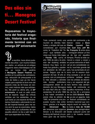 Dos años sin
ti… Monegros
Desert Festival
Repasamos la trayec-
toria del festival arago-
nés, historia que final-
mente terminó con un
amargo 20º aniversario
Ya escribía, hace ahora justa-
mente dos años –con mucha tristeza
por cierto– un artículo en el antiguo
magazine www.urbandeejays.net de
que ya nunca más asistiría
a Monegros Desert Festival, su
cambio en la política de contratacio-
nes, reducción de presupuesto a la
vista de todos y que ya me hacía
viejete para soportar la dura rave del
desierto (más de 30 horas sin dor-
mir), eran motivos más que suficien-
tes. Me perdí su último año, el 20º
aniversario, el cual no salió como
era de esperar, según las críticas
vertidas por los asistentes, no es
que fuese yo una especie de Nostra-
damus festivalero vaticinando la caí-
da del imperial festival, pero me ve-
nía venir la que se avecinaba, había
indicios más que suficientes de que
aquella edición no iba a salir todo lo
bien que esperaban los Arnau.
Todo comenzó como una
reunión de clientes habi-
tuales y amigos del que es
considerado por muchos
como la “Catedral del Te-
chno” –que también atra-
viesa sus horas más bajas
– Florida 135, corría el
año 1994 de esto y la eclo-
sión del clubbing andaba
todavía muy lejos. La en-
trada fue gratuita y asistie-
ron alrededor de 200 per-
sonas. Seguro que se lo
pasaron de lujo. Al año si-
guiente, con un presupues-
to más elevado y dándole
más bombo publicitario
consiguieron atraer en el
desierto de Los Monegros
la nada fácil cifra de 1.000
asistentes. En el año 1996
y tras haber cancelado a
pocos días la edición de
1995, se presenta una pro-
puesta mucho más ambi-
ciosa, gracias a la llegada
de Advanced Mu-
sic (empresa que organiza
Sónar) a la dirección del
booking del festival y la pri-
mera gran ola de techno
venido del continente y de
Detroit– véase a Dave
Clarke, Laurent Gar-
nier, Carl Cox, Jeff Mi-
lls, François K entre otros
– consiguen ofrecer un line
up de lujo por aquellos
tiempos. Pronto la bola co-
menzó a crecer y crecer y
en pocas ediciones el festi-
val ya era considerado co-
mo la ‘rave'más grande del
país, fue aumentado al uní-
sono con la escena club-
bing europea y ya en sus
primeros carteles apare-
cían los artistas de electró-
nica y en especial del gé-
nero techno más deman-
dados del continente en
aquellos momentos. A fina-
les de los 90 y principios
de los 2000 Groove Para-
de ya era un gigante, todo
un festival consolidado en
territorio nacional que con-
seguía reunir en medio de
la nada a más de 10.000
jóvenes que peregrinaban
desde cualquier punto del
país y de nuestra vecina
Francia.
3
 