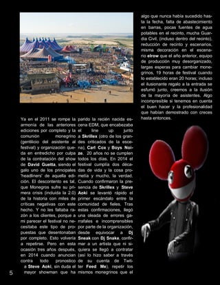 Ya en el 2011 se rompe la
armonía de las anteriores
ediciones por completo y la
comunión monegrino
(gentilicio del asistente al
festival) y organización que-
da en entredicho por culpa
de la contratación del show
de David Guetta, siendo el
galo uno de los principales
'headliners' de aquella edi-
ción. El descontento es tal,
que Monegros sufre su pri-
mera crisis (incluida la 2.0)
de la historia con miles de
críticas negativas con este
hecho. Y no les faltaba ra-
zón a los clientes, porque a
mi parecer el festival no ne-
cesitaba este tipo de pro-
puestas que desentonaban
por completo. Esto volvería
a repetirse. Pero en esta
ocasión tres años después,
en 2014 cuando anuncian
contra todo pronostico
a Steve Aoki, sin duda el
mayor showman que ha
parido la recién nacida es-
cena EDM, que encabezaba
el line up junto
a Skrillex (otro de los gran-
des criticados de la esce-
na), Carl Cox y Boys Noi-
ze. 20 años no se cumplen
todos los días. En 2014 el
festival cumplía dos déca-
das de vida y la cosa pro-
metía y mucho, la verdad.
Cuando confirmaron la pre-
sencia de Skrillex y Steve
Aoki se levantó rápido el
primer escándalo entre la
comunidad de fieles. Tras
estas confirmaciones, llegó
una oleada de errores ga-
rrafales e incomprensibles
por parte de la organización,
desde equivocar a Dj
Sneak con Dj Snake, confir-
mar a un artista que ni si-
quiera se llegó a contratar
(así lo hizo saber a través
de su cuenta de Twit-
ter Feed Me), repetir los
mismos monegrinos que el
algo que nunca había sucedido has-
ta la fecha, falta de abastecimiento
en barras, pocas fuentes de agua
potables en el recinto, mucha Guar-
dia Civil, (incluso dentro del recinto),
reducción de recinto y escenarios,
misma decoración en el escena-
rio elrow que el año anterior, equipo
de producción muy desorganizado,
largas esperas para cambiar mone-
grinos, 19 horas de festival cuando
lo establecido eran 20 horas; incluso
el ilusionante regalo a la entrada se
esfumó junto, creemos a la ilusión
de la mayoría de asistentes. Algo
incompresible si tenemos en cuenta
el buen hacer y la profesionalidad
que habían demostrado con creces
hasta entonces.
5
 