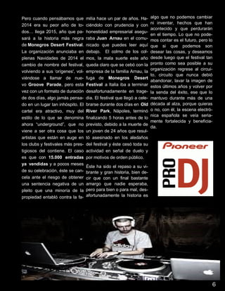 7
Pero cuando pensábamos que
2014 era su peor año de to-
dos… llega 2015, año que pa-
sará a la historia más negra
de Monegros Desert Festival.
La organización anunciaba en
plenas Navidades de 2014 el
cambio de nombre del festival,
volviendo a sus ‘orígenes', vol-
viéndose a llamar de nue-
vo Groove Parade, pero esta
vez con un formato de duración
de dos días, algo jamás pensa-
do en un lugar tan inhóspito. El
cartel era atractivo, muy del
estilo de lo que se denomina
ahora “underground”, que no
viene a ser otra cosa que los
artistas que están en auge en
los clubs y festivales más pres-
tigiosos del contiene. El caso
es que con 15.000 entradas
ya vendidas y a pocos meses
de su celebración, éste se can-
cela ante el riesgo de obtener
una sentencia negativa de un
pleito que una minoría de la
propiedad entabló contra la fa-
milia hace un par de años. Ha-
ciéndolo con prudencia y con
honestidad empresarial asegu-
raba Juan Arnau en el comu-
nicado que puedes leer aquí
debajo. El colmo de los col-
mos, la mala suerte este año
queda claro que se cebó con la
empresa de la familia Arnau, la
fuga de Monegros Desert
Festival a Italia iba a terminar
desafortunadamente en trage-
dia. El festival que llegó a cele-
brarse durante dos días en Old
River Park, Nápoles, terminó
finalizando 5 horas antes de lo
previsto, debido a la muerte de
un joven de 24 años que resul-
tó asesinado en los aledaños
del festival y éste cesó toda su
actividad en señal de duelo y
por motivos de orden público.
Éste ha sido el repaso a su vi-
brante y gran historia, bien de-
cir que con un final bastante
amargo que nadie esperaba,
pero para bien o para mal, des-
afortunadamente la historia es
algo que no podemos cambiar
ni inventar, hechos que han
acontecido y que perdurarán
en el tiempo. Lo que no pode-
mos contar es el futuro, pero lo
que si que podemos son
desear las cosas, y deseamos
desde luego que el festival tan
pronto como sea posible a su
organización regrese al circui-
to, circuito que nunca debió
abandonar, lavar la imagen de
estos últimos años y volver por
la senda del éxito, ese que lo
mantuvo durante más de una
década al alza, porque quieras
o no, con él, la escena electró-
nica española se veía seria-
mente fortalecida y beneficia-
da.
6
 