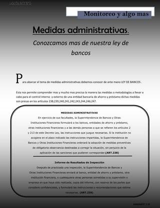MAGNATE´S 10
Medidas administrativas.
Conozcamos mas de nuestra ley de
bancos
Para abarcar el tema de medidas administrativas debemos conocer de ante mano LEY DE BANCOS .
Esta nos permite comprender mas y mucho mas precisa la manera las medidas o metodologías a llevar a
cabo para el control interno y externo de una entidad bancaria de ahorro y préstamo dichas medidas
son presas en los artículos 238,239,240,241,242,243,244,246,247.
MEDIDAS ADMINISTRATIVAS
En ejercicio de sus facultades, la Superintendencia de Bancos y Otras
Instituciones Financieras formulará a los bancos, entidades de ahorro y préstamo,
otras instituciones financieras y a las demás personas a que se refieren los artículos 2
y 213 de este Decreto Ley, las instrucciones que juzgue necesarias. Si la institución no
acogiera en el plazo indicado las instrucciones impartidas, la Superintendencia de
Bancos y Otras Instituciones Financieras ordenará la adopción de medidas preventivas
de obligatoria observancia destinadas a corregir la situación, sin perjuicio de la
aplicación de las sanciones que pudieren corresponder.(ART.238)
Informe de Resultados de Inspección
Después de practicada una inspección, la Superintendencia de Bancos y
Otras Instituciones Financieras enviará al banco, entidad de ahorro y préstamo, otra
institución financiera, o cualesquiera otras personas sometidas a su supervisión o
empresa en que haya sido realizada, copia del informe, con reserva de las partes que
considere confidenciales, y formulará las instrucciones o recomendaciones que estime
necesarias. (ART.239)
Monitoreo y algo mas
 