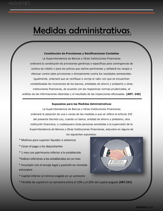 MAGNATE´S 11
Medidas administrativas.
Constitución de Provisiones y Rectificaciones Contables
La Superintendencia de Bancos y Otras Instituciones Financieras
ordenará la constitución de provisiones genéricas o específicas para contingencias de
cartera de crédito o para los activos que estime pertinentes y señalará los cargos a
efectuar contra tales provisiones o directamente contra los resultados semestrales.
Igualmente, ordenará que se rectifique o corrija el valor con que se encuentran
contabilizadas las inversiones de los bancos, entidades de ahorro y préstamo y otras
instituciones financieras, de acuerdo con las respectivas normas prudenciales, el
análisis de las informaciones obtenidas y el resultado de las inspecciones efectuadas. (ART. 240)
Supuestos para las Medidas Administrativas
La Superintendencia de Bancos y Otras Instituciones Financieras
ordenará la adopción de una o varias de las medidas a que se refiere el artículo 242
del presente Decreto Ley, cuando un banco, entidad de ahorro y préstamo, otra
institución financiera, o cualesquiera otras personas sometidas a la supervisión de la
Superintendencia de Bancos y Otras Instituciones Financieras, estuviere en alguno de
los siguientes supuestos:
* Motivos para suponer liquidez o solvencia
* Cesar el pago a los depositantes
* 1 mes con patrimonio inferior a lo establecido
*Índices inferiores a los establecidos en un mes
* Incumplir con el encaje legal y posición en moneda
extranjera
* Capital inferior al mínimo exigido en un semestre
* Pérdida de capital en un semestre entre el 10% y el 20% del capital pagado (ART.241)
 