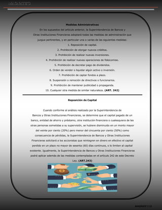 MAGNATE´S 12
Medidas Administrativas
En los supuestos del artículo anterior, la Superintendencia de Bancos y
Otras Instituciones Financieras adoptará todas las medidas de administración que
juzgue pertinentes, y en particular una o varias de las siguientes medidas:
1. Reposición de capital.
2. Prohibición de otorgar nuevos créditos.
3. Prohibición de realizar nuevas inversiones.
4. Prohibición de realizar nuevas operaciones de fideicomiso.
5. Prohibición de decretar pago de dividendos.
6. Orden de vender o liquidar algún activo o inversión.
7. Prohibición de captar fondos a plazo.
8. Suspensión o remoción de directivos o funcionarios.
9. Prohibición de mantener publicidad o propaganda.
10. Cualquier otra medida de similar naturaleza. (ART. 242)
Reposición de Capital
Cuando conforme al análisis realizado por la Superintendencia de
Bancos y Otras Instituciones Financieras, se determine que el capital pagado de un
banco, entidad de ahorro y préstamo, otra institución financiera o cualesquiera de las
otras personas sometidas a su supervisión, se hubiere disminuido en un monto mayor
del veinte por ciento (20%) pero menor del cincuenta por ciento (50%) como
consecuencia de pérdidas, la Superintendencia de Bancos y Otras Instituciones
Financieras solicitará a los accionistas que reintegren en dinero en efectivo el capital
perdido en un plazo no mayor de sesenta (60) días continuos, o lo limiten al capital
existente. Igualmente, la Superintendencia de Bancos y Otras Instituciones Financieras
podrá aplicar además de las medidas contempladas en el artículo 242 de este Decreto
Ley. (ART.243)
 