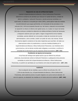 MAGNATE´S 13
Reposición de más de la Mitad del Capital
Cuando la Superintendencia de Bancos y Otras Instituciones Financieras
determine la existencia de pérdidas que reduzcan el capital del banco, entidad de
ahorro y préstamo, institución financiera y demás personas sometidas a su
supervisión, en más de un cincuenta por ciento (50%), podrá aplicar todas las medidas
de administración que juzgue pertinentes, sin menoscabo de las previstas en los
artículos 242 y 243 de el presente Decreto Ley. Así mismo, ordenará a los accionistas
la reposición en dinero en efectivo del capital social, en un plazo no mayor de treinta
(30) días continuos; prohibirá la obtención de créditos del Banco Central de Venezuela,
y designará veedores para que vigilen y hagan el seguimiento de las medidas
acordadas, quienes deberán ser convocados a todas las reuniones de la junta
administradora u otros comités y asistir con poder de veto a las mismas. Dichos
funcionarios dejarán constancia en las actas respectivas que suscriban, de todas sus
observaciones sobre el cumplimiento o no de las medidas dictadas por la
Superintendencia de Bancos y Otras Instituciones Financieras. Los miembros de la
junta directiva y de los demás comités están obligados a suministrar y certificar la
veracidad de la información que les requieran dichos funcionarios. (ART. 244)
Prohibición de Aporte de Acreencias
A los fines del reintegro del capital social a que se refieren los artículos
anteriores, las acreencias contra la institución financiera o cualesquiera otras personas
sometidas al control de la Superintendencia de Bancos y Otras Instituciones
Financieras, no podrán ser aportadas por sus titulares como base del capital social. (ART. 245)
Audiencia
Para la adopción de las medidas a que se refieren los artículos 242, 243
y 244 de este Decreto Ley, el Superintendente de Bancos y Otras Instituciones
Financieras, dará audiencia previa a la parte respecto a la cual se toma la decisión. En
caso de urgencia, se adoptarán las medidas en el mismo acto de la audiencia. (ART. 246)
 