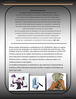MAGNATE´S 14
Del Plan de Recuperación
Impuestas las medidas administrativas a que se refieren los artículos
242, 243 y 244 de este Decreto Ley, los bancos, entidades de ahorro y préstamo, u
otra institución financiera deberán presentar dentro de los diez (10) días hábiles
bancarios siguientes a la audiencia, un plan de recuperación para corregir la situación
presentada. La Superintendencia deberá pronunciarse sobre el plan propuesto dentro
de los diez (10) días hábiles bancarios siguientes a su presentación. La ejecución de
dicho plan no podrá exceder del plazo de ciento veinte (120) días continuos, el cual
podrá ser prorrogado por una sola vez y por igual lapso.
De no ser aprobado el plan de recuperación, o en caso de incumplimiento por parte de
la institución financiera de cualquier operación o plazo contemplado en dicho plan, la
Superintendencia de Bancos y Otras Instituciones Financieras, implementará
mecanismos extraordinarios de transferencia, a que se refiere el artículo 383 de este
Decreto Ley, o la estatización o la intervención, si fuere procedente. (ART. 247)
Dichas medidas administrativas y sustraídas de la LEY DE BANCOS. Siguen en vigencia
ya que son las mas apropiadas y van acorde a la comodidad del usuario de esta u otras
entidades de ahorro y préstamo esta exigencia se encuentra plasmada en el articulo 247
Durante la vigencia de las medidas administrativas, la Superintendencia de Bancos y
Otras Instituciones Financieras establecerá una inspección permanente en el banco,
entidad de ahorro y préstamo, otra institución financiera o empresas sujetas a las
medidas previstas en este Capítulo.
Las medidas administrativas se mantendrán en vigor hasta tanto la Superintendencia
de Bancos y Otras Instituciones Financieras considere corregidas las dificultades que
dieron lugar a ellas.
 