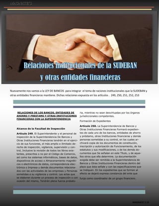 MAGNATE´S 15
Nuevamente nos vamos a la LEY DE BANCOS para integrar el tema de raciones institucionales que la SUDEBAN y
otras entidades financieras mantiene. Dichas relaciones expuesta en los artículos . 249, 250, 251, 252, 253
RELACIONES DE LOS BANCOS, ENTIDADES DE
AHORRO Y PRESTAMO Y OTRAS INSTITUCIONES
FINANCIERAS CON LA SUPERINTENDENCIA
Alcance de la Facultad de Inspección
Artículo 249. El Superintendente y el personal de
inspección de la Superintendencia De Bancos y
Otras Instituciones Financieras tendrán en el ejerci-
cio de sus funciones, el más amplio e ilimitado de-
recho de inspección, vigilancia, supervisión y con-
trol, Inclusive la revisión de todos los libros exis-
tentes, prescritos o no por el Código de Comercio,
así como los sistemas informáticos, bases de datos,
dispositivos de acceso o Almacenamiento magnéti-
cos o electrónicos de datos, correspondencia elec-
trónica o Impresa y demás documentos relaciona-
dos con las actividades de las empresas y Personas
sometidas a su vigilancia y control. Las actas que
se elaboren durante un proceso de inspección o con
ocasión del mismo, Tendrán plena fuerza probato-
ria, mientras no sean desvirtuadas por los órganos
jurisdiccionales competentes.
Formación de Expedientes
Artículo 250. La Superintendencia de Bancos y
Otras Instituciones Financieras Formará expedien-
tes de cada uno de los bancos, entidades de ahorro
y préstamo, otras Instituciones financieras y demás
personas sometidas a su control, en los cuales ar-
chivará copia de los documentos de constitución,
inscripción y autorización de Funcionamiento, de los
estatutos y sus modificaciones, y de los demás do-
cumentos que Se señalan en este Título, y de aque-
llos otros que ella determine. La documentación
exigida debe ser remitida a la Superintendencia de
Bancos y Otras Instituciones Financieras dentro del
plazo que ésta señale y con las especificaciones que
se Indiquen. En los expedientes que se formen al
efecto se dejará expresa constancia del ente que
funja como coordinador de un grupo financiero.
 