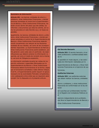 MAGNATE´S 16
Suministro de Información
Artículo 251. Los bancos, entidades de ahorro y
préstamo, otras instituciones Financieras, y demás
personas sometidas al control de la Superintenden-
cia de Bancos y Otras Instituciones Financieras, de-
berán enviar dentro del plazo que ella señale, los
Informes y documentos que ésta les solicite, así co-
mo los previstos en este Decreto Ley y en leyes es-
peciales.
Igualmente, los bancos, entidades de ahorro y prés-
tamo, otras instituciones Financieras, y demás per-
sonas sometidas al control de la Superintendencia de
Bancos y Otras Instituciones Financieras deberán
remitir anualmente una relación de los Reclamos
recibidos de sus clientes, así como de las correspon-
dientes respuestas. La Superintendencia de Bancos y
Otras Instituciones Financieras podrá establecer, por
Vía general o para cada caso en particular, las espe-
cificaciones que deberá contener la Información re-
querida, así como el medio de remisión de la misma,
lo cual será de Obligatoria aceptación.
La información solicitada durante las visitas de ins-
pección ordinarias o especiales Efectuadas por la
Superintendencia de Bancos y Otras Instituciones
Financieras deberá Suministrarse en la forma y lapso
que el funcionario acreditado a tales efectos indique.
A tal fin, el Superintendente podrá requerir el apoyo
necesario de las autoridades Policiales competentes,
o de cualesquiera otros entes que se requieran para
cumplir Con lo dispuesto en el presente artículo.
Del Secreto Bancario
Artículo 252. El secreto bancario, el se-
creto profesional o confidencialidad debi-
da no
es oponible en modo alguno, a las solici-
tudes de información realizadas por la
Superintendencia de Bancos y Otras Insti-
tuciones Financieras en el ejercicio de sus
funciones.
Auditorías Externas
Artículo 253. Las auditorías externas
que deban realizar los bancos, entidades
de
ahorro y préstamo, y otras instituciones
financieras de conformidad con la ley de-
berán
ser suscritas por profesionales inscritos
en el Registro de Contadores Públicos en
el
ejercicio independiente de la profesión,
que lleva la Superintendencia de Bancos y
Otras Instituciones Financieras.
 