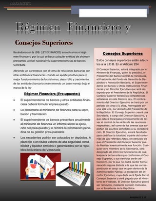 MAGNATE´S 17
Basándonos en la LDB. (LEY DE BANCOS) encontramos el régi-
men financiero por la cual se basa cualquier entidad de ahorro y
prestamos a nivel nacional y la superintendencias de bancos
SUDEBAN.
Abriendo un parentesco con el tema de relaciones bancarias con
otras entidades financieras . Dando un aporte positivo para el
mejor funcionamiento de los sistemas, desarrollo y crecimiento
de las entidades bancarias manteniendo un buen manejo bojo el
marco de la ley
Régimen Financiero (Presupuestos)
 El superintendente de bancos y otras entidades finan-
ciera deberá formular el presupuesto
 Lo presentara al ministerio de finanzas para su apro-
bación y tramitación
 El superintendente de bancos presentara anualmente
al ministerio de finanzas un informe sobre la ejecu-
ción del presupuesto y lo remitirá la información perió-
dica de su gestión presupuestaria
 Los excedentes podrán ser colocados en depósitos. A
plazo fijo o en títulos valores de alta seguridad, renta-
bilidad y liquidez emitidos o garantizados por la repu-
blica bolivariana de Venezuela
Consejos Superiores
Estos consejos superiores están adscri-
tos a la L.D.B. En el Articulo 254
El Consejo Superior, estará integrado por el
Ministro de Finanzas, quien lo presidirá, el
Presidente del Banco Central de Venezuela,
el Presidente del Fondo de Garantía de De-
pósitos y Protección Bancaria, el Superinten-
dente de Bancos y Otras instituciones Finan-
cieras y un Director Ejecutivo que será de-
signado por el Presidente de la República. El
Consejo Superior tendrá las competencias
señaladas en este Decreto Ley. El nombra-
miento del Director Ejecutivo se hará por un
período de cinco (5) años, Prorrogable por
una sola vez, por decisión del Presidente de
la República. El Consejo Superior creará una
Secretaría, a cargo del Director Ejecutivo, y
que estará Encargada principalmente de lle-
var el control de las Actas de las reuniones
respectivas; así como de los anexos que so-
portan los asuntos sometidos a su considera-
ción. El Director Ejecutivo, estará facultado
para certificar la totalidad o parte del conte-
nido de Las referidas Actas, sin perjuicio de
que el Presidente del Consejo Superior pue-
da Realizar eventualmente esa función. Cual-
quier otro miembro de la Secretaría, será
designado de entre los funcionarios de cua-
lesquiera de los entes que conforman el Con-
sejo Superior, y sus servicios serán ad-
honorem, por lo que no podrá recibir Remu-
neración alguna distinta a la que les corres-
ponda por el cargo que ocupen dentro de la
Administración Pública; a excepción del Di-
rector Ejecutivo, cuya dieta será fijada Por el
Consejo Superior y será pagada por el Minis-
terio de Finanzas. El Director Ejecutivo podrá
ser removido, mediante decisión motivada,
por el Presidente de la República.
 