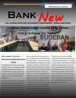 MAGNATE´S 18
Bank
LAS ULTIMAS NOTICIAS DE AVANCES FINANCIEROS Y BANCA NACIONAL
Usuarios deben exigir vuelto a los comer-
cios y rechazar los “vales”
Giseel rodríguez / marzo 2021
Información extraída del diario ultimas
Noticias
La modalidad de los comercios de dar
vuelto en “vales” o mercancía, cuando
se realiza una compra en divisas, no
está permitido en el país, según lo ex-
presó este lunes la ministra del poder
popular para el Comercio Nacional,
Eneida Laya.
Durante una reunión con la Superinten-
dencia de las Instituciones del Sector
Bancario de Venezuela (Sudaban) y los
grandes comercios del país, la titular de
la cartera de Comercio Nacional, advir-
tió que “los comercios que de vuelto en
vales o mercancías serán sancionados”.
Hizo un llamado a los comerciantes a
que “no obstaculicen el avance hacia la
economía digital”. Laya pidió el uso de
las modalidades tecnológicas de la ban-
ca pública y privada, a fin de no condi-
cionar la venta al consumidor. Durante
la reunión se presentó el nuevo sistema
de Cobro de Comercios a Personas
(C2P), con el cual buscan facilitar la en-
trega de los vueltos. Se trata de un me-
canismo que permite que los estableci-
mientos comerciales depositen en las
cuentas de los clientes la diferencia en-
tre lo que consume y cancela, según
explicó el superintendente de Bancos,
Antonio Morales, ya hay 12 bancos con
el C2P y para el 15 de abril todo el siste-
ma debe disponer de este método de
pago.
“Ningún supermercado o estableci-
miento comercial está autorizado para
manejar dinero del público, es el clien-
te quien decide”, dijo Morales. Extraofi-
cialmente se pudo conocer que este
lunes la Superintendencia Nacional pa-
ra la Defensa para los Derechos Socio-
económicos (Sundde), visitó la tienda
Beco, en Chacaíto, municipio Chacao,
donde se exigió no hacer uso de la im-
plementación de un “bono de vuelto”
que la empresa ofrecía a los clientes
que pagaban en dólares.
Información y noticias
 