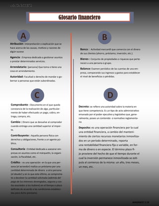 MAGNATE´S 19
Atribución: interpretación o explicación que se
hace acerca de las causas, motivos y razones de
algún suceso
Agencia : Empresa dedicada a gestionar asuntos
o prestar determinados servicios.
Arrendatario: [persona] Que toma o tiene una
cosa en arrendamiento.
Autoridad: Facultad o derecho de mandar o go-
bernar a personas que están subordinadas.
Banca : Actividad mercantil que comercia con el dinero
de sus clientes (ahorro, préstamo, inversión, etc.).
Bienes : Conjunto de propiedades o riquezas que perte-
necen a una persona o grupo.
Balance: Examen periódico de las cuentas de una em-
presa, comparando sus ingresos y gastos para establecer
el nivel de beneficios o pérdidas.
Comprobante : Documento en el que queda
constancia de la realización de algo, particular-
mente de haber efectuado un pago, cobro, en-
trega, compra, etc.
Cambio : Dinero que se devuelve al comprador
cuando entrega una cantidad superior al impor-
te.
Contribuyente : Aquella persona física con
derechos y obligaciones, frente a un agente pú-
blico.
Consultoría : Entidad dedicada a asesorar em-
presas en asuntos como el márquetin, la organi-
zación, la fiscalidad, etc.
Crédito : es una operación en la que una per-
sona (el acreedor) realiza un préstamo por una
cantidad determinada de dinero a otra persona
(el deudor) y en la que este último, se comprome-
te a devolver la cantidad solicitada (además del
pago de los intereses devengados, seguros y cos-
tos asociados si los hubiere) en el tiempo o plazo
definido de acuerdo a las condiciones estableci-
das para dicho préstamo.
Decreto: se refiere una autoridad sobre la materia en
que tiene competencia. Es un tipo de acto administrativo
emanado por el poder ejecutivo y legislativo que, gene-
ralmente, posee un contenido o normativo reglamenta-
rio
Deposito: es una operación financiera por la cual
una entidad financiera, a cambio del manteni-
miento de ciertos recursos monetarios inmoviliza-
dos en un período determinado, reporta
una rentabilidad financiera fija o variable, en for-
ma de dinero o en especie. El término plazo fi-
jo proviene del hecho de que el tiempo durante el
cual la inversión permanece inmovilizada se esti-
pula al comienzo de la misma: un año, tres meses,
un mes, etc.
 