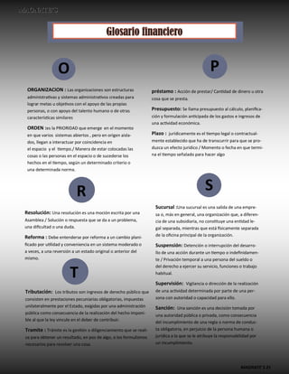 MAGNATE´S 21
O P
S
R
ORGANIZACION : Las organizaciones son estructuras
administrativas y sistemas administrativos creadas para
lograr metas u objetivos con el apoyo de las propias
personas, o con apoyo del talento humano o de otras
características similares
ORDEN :es la PRIORIDAD que emerge en el momento
en que varios sistemas abiertos , pero en origen aisla-
dos, llegan a interactuar por coincidencia en
el espacio y el tiempo./ Manera de estar colocadas las
cosas o las personas en el espacio o de sucederse los
hechos en el tiempo, según un determinado criterio o
una determinada norma.
préstamo : Acción de prestar/ Cantidad de dinero u otra
cosa que se presta.
Presupuesto: Se llama presupuesto al cálculo, planifica-
ción y formulación anticipada de los gastos e ingresos de
una actividad económica.
Plazo : jurídicamente es el tiempo legal o contractual-
mente establecido que ha de transcurrir para que se pro-
duzca un efecto jurídico / Momento o fecha en que termi-
na el tiempo señalado para hacer algo
Resolución: Una resolución es una moción escrita por una
Asamblea / Solución o respuesta que se da a un problema,
una dificultad o una duda.
Reforma : Debe entenderse por reforma a un cambio plani-
ficado por utilidad y conveniencia en un sistema moderado o
a veces, a una reversión a un estado original o anterior del
mismo.
Sucursal :Una sucursal es una salida de una empre-
sa o, más en general, una organización que, a diferen-
cia de una subsidiaria, no constituye una entidad le-
gal separada, mientras que está físicamente separada
de la oficina principal de la organización.
Suspensión: Detención o interrupción del desarro-
llo de una acción durante un tiempo o indefinidamen-
te / Privación temporal a una persona del sueldo o
del derecho a ejercer su servicio, funciones o trabajo
habitual.
Supervisión: Vigilancia o dirección de la realización
de una actividad determinada por parte de una per-
sona con autoridad o capacidad para ello.
Sanción: Una sanción es una decisión tomada por
una autoridad pública o privada, como consecuencia
del incumplimiento de una regla o norma de conduc-
ta obligatoria, en perjuicio de la persona humana o
jurídica a la que se le atribuye la responsabilidad por
un incumplimiento.
T
Tributación: Los tributos son ingresos de derecho público que
consisten en prestaciones pecuniarias obligatorias, impuestas
unilateralmente por el Estado, exigidas por una administración
pública como consecuencia de la realización del hecho imponi-
ble al que la ley vincule en el deber de contribuir.
Tramite : Trámite es la gestión o diligenciamiento que se reali-
za para obtener un resultado, en pos de algo, o los formulismos
necesarios para resolver una cosa.
 