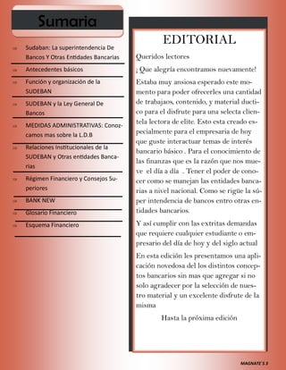 MAGNATE´S 3
EDITORIAL
Queridos lectores
¡ Que alegría encontramos nuevamente!
Estaba muy ansiosa esperado este mo-
mento para poder ofrecerles una cantidad
de trabajaos, contenido, y material ducti-
co para el disfrute para una selecta clien-
tela lectora de elite. Esto esta creado es-
pecialmente para el empresaria de hoy
que guste interactuar temas de interés
bancario básico . Para el conocimiento de
las finanzas que es la razón que nos mue-
ve el día a día . Tener el poder de cono-
cer como se manejan las entidades banca-
rias a nivel nacional. Como se rigüe la sú-
per intendencia de bancos entro otras en-
tidades bancarios.
Y así cumplir con las extritas demandas
que requiere cualquier estudiante o em-
presario del día de hoy y del siglo actual
En esta edición les presentamos una apli-
cación novedosa del los distintos concep-
tos bancarios sin mas que agregar si no
solo agradecer por la selección de nues-
tro material y un excelente disfrute de la
misma
Hasta la próxima edición
Sumaria
 Sudaban: La superintendencia De
Bancos Y Otras Entidades Bancarias
 Antecedentes básicos
 Función y organización de la
SUDEBAN
 SUDEBAN y la Ley General De
Bancos
 MEDIDAS ADMINISTRATIVAS: Conoz-
camos mas sobre la L.D.B
 Relaciones Institucionales de la
SUDEBAN y Otras entidades Banca-
rias
 Régimen Financiero y Consejos Su-
periores
 BANK NEW
 Glosario Financiero
 Esquema Financiero
 
