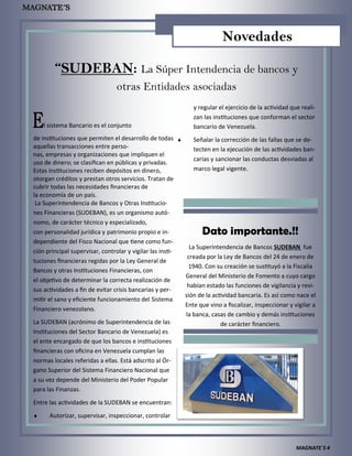 MAGNATE´S 4
“SUDEBAN: La Súper Intendencia de bancos y
otras Entidades asociadas
El sistema Bancario es el conjunto
de instituciones que permiten el desarrollo de todas
aquellas transacciones entre perso-
nas, empresas y organizaciones que impliquen el
uso de dinero; se clasifican en públicas y privadas.
Estas instituciones reciben depósitos en dinero,
otorgan créditos y prestan otros servicios. Tratan de
cubrir todas las necesidades financieras de
la economía de un país.
La Superintendencia de Bancos y Otras Institucio-
nes Financieras (SUDEBAN), es un organismo autó-
nomo, de carácter técnico y especializado,
con personalidad jurídica y patrimonio propio e in-
dependiente del Fisco Nacional que tiene como fun-
ción principal supervisar, controlar y vigilar las insti-
tuciones financieras regidas por la Ley General de
Bancos y otras Instituciones Financieras, con
el objetivo de determinar la correcta realización de
sus actividades a fin de evitar crisis bancarias y per-
mitir el sano y eficiente funcionamiento del Sistema
Financiero venezolano.
La SUDEBAN (acrónimo de Superintendencia de las
Instituciones del Sector Bancario de Venezuela) es
el ente encargado de que los bancos e instituciones
financieras con oficina en Venezuela cumplan las
normas locales referidas a ellas. Está adscrito al Ór-
gano Superior del Sistema Financiero Nacional que
a su vez depende del Ministerio del Poder Popular
para las Finanzas.
Entre las actividades de la SUDEBAN se encuentran:
 Autorizar, supervisar, inspeccionar, controlar
y regular el ejercicio de la actividad que reali-
zan las instituciones que conforman el sector
bancario de Venezuela.
 Señalar la corrección de las fallas que se de-
tecten en la ejecución de las actividades ban-
carias y sancionar las conductas desviadas al
marco legal vigente.
Dato importante.!!
La Superintendencia de Bancos SUDEBAN fue
creada por la Ley de Bancos del 24 de enero de
1940. Con su creación se sustituyó a la Fiscalía
General del Ministerio de Fomento a cuyo cargo
habían estado las funciones de vigilancia y revi-
sión de la actividad bancaria. Es así como nace el
Ente que vino a fiscalizar, inspeccionar y vigilar a
la banca, casas de cambio y demás instituciones
de carácter financiero.
Novedades
 