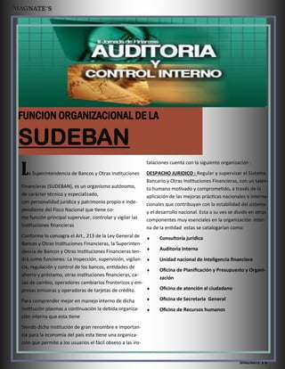 MAGNATE´S 6
La Superintendencia de Bancos y Otras Instituciones
Financieras (SUDEBAN), es un organismo autónomo,
de carácter técnico y especializado,
con personalidad jurídica y patrimonio propio e inde-
pendiente del Fisco Nacional que tiene co-
mo función principal supervisar, controlar y vigilar las
instituciones financieras
Conforme lo consagra el Art., 213 de la Ley General de
Bancos y Otras Instituciones Financieras, la Superinten-
dencia de Bancos y Otras Instituciones Financieras ten-
drá como funciones: La inspección, supervisión, vigilan-
cia, regulación y control de los bancos, entidades de
ahorro y préstamo, otras instituciones financieras, ca-
sas de cambio, operadores cambiarios fronterizos y em-
presas emisoras y operadoras de tarjetas de crédito.
Para comprender mejor en manejo interno de dicha
institución plasmas a continuación la debida organiza-
ción interna que esta tiene
Siendo dicha institución de gran renombre e importan-
cia para la economía del país esta tiene una organiza-
ción que permite a los usuarios el fácil obseso a las ins-
talaciones cuenta con la siguiente organización :
DESPACHO JURIDICO : Regular y supervisar el Sistema
Bancario y Otras Instituciones Financieras, con un talen-
to humano motivado y comprometido, a través de la
aplicación de las mejoras prácticas nacionales e interna-
cionales que contribuyan con la estabilidad del sistema
y el desarrollo nacional. Esta a su ves se divide en otros
componentes muy esenciales en la organización inter-
na de la entidad estas se catalogarían como:
 Consultoría jurídica
 Auditoria interna
 Unidad nacional de inteligencia financiera
 Oficina de Planificación y Presupuesto y Organi-
zación
 Oficina de atención al ciudadano
 Oficina de Secretaria General
 Oficina de Recursos humanos
 
