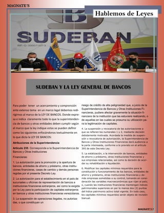 MAGNATE´S 7
SUDEBAN Y LA LEY GENERAL DE BANCOS
Para poder tener un acercamiento y comprensión
ante extenso tema en un marco legal debemos redi-
rigirnos al marco de la LEY DE BANCOS. Donde expre-
sa e indica claramente todo lo que la superintenden-
cia de bancos y otras entidades deben cumplir según
el marco que la ley indique estas se pueden definir
como las siguientes enfocándonos textualmente en
lo que dicta la LEY DE BANCOS:
Atribuciones de la Superintendencia
Artículo 235. Corresponde a la Superintendencia de
Bancos y Otras Instituciones
Financieras:
1. La autorización para la promoción y la apertura de
bancos, entidades de ahorro y préstamo, otras institu-
ciones financieras, casas de cambio y demás personas
regidas por el presente Decreto Ley.
2. La autorización para el establecimiento en el país de
sucursales u oficinas de representación de bancos e
instituciones financieras extranjeros, así como la exigida
por la Ley para la participación de capitales extranjeros
en bancos y otras instituciones financieras venezolanos.
3. La suspensión de operaciones ilegales, no autoriza-
das, o que constituyan un
riesgo de crédito de alta peligrosidad que, a juicio de la
Superintendencia de Bancos y Otras Instituciones Fi-
nancieras, pudiere afectar gravemente la situación fi-
nanciera de la institución que las estuviere realizando, o
de aquellas en las cuales se presuma su utilización pa-
ra la legitimación de capitales.
4. La suspensión y revocatoria de las autorizaciones a
que se refieren los numerales 1 y 2, mediante decisión
debidamente motivada. Acordada la medida de suspen-
sión o revocatoria de autorización, la Superintendencia de
Bancos y Otras Instituciones Financieras dará audiencia a
la parte interesada, conforme a lo previsto en el artículo
395 de este Decreto Ley.
5. La estatización, o la intervención de bancos, entidades
de ahorro y préstamo, otras instituciones financieras y
sus empresas relacionadas, así como la decisión de acor-
dar su rehabilitación o liquidación.
6. Modificar los capitales mínimos requeridos para la
constitución y funcionamiento de los bancos, entidades de
ahorro y préstamo, otras instituciones financieras y de-
más empresas sometidas a su control, tomando en consi-
deración las variables macroeconómicas que rijan al país;
o, cuando las instituciones financieras mantengan índices
patrimoniales superiores en por lo menos dos (2) puntos
del índice patrimonio activo total vigente. En todo caso,
los capitales mínimos requeridos serán objeto de revisión
bianual.
Hablemos de Leyes
 