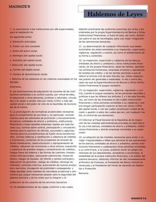 MAGNATE´S 8
7. La autorización a las instituciones por ella supervisadas,
para la realización de
los siguientes actos:
a. Disolución anticipada.
b. Fusión con otra sociedad.
c. Venta del activo social.
d. Reintegro del capital social.
e. Aumento del capital social.
f. Reducción del capital social.
g. Cambio del objeto social.
h. Cambio de denominación social.
i. Reforma de los estatutos en las materias expresadas en los
literales
anteriores.
8. Las autorizaciones de adquisición de acciones de las insti-
tuciones sometidas a su control cuando, por virtud de ellas,
el adquirente u otras personas, jurídicas o naturales, vincula-
das a él, pasen a poseer diez por ciento (10%) o más del
capital social o del poder de voto de la Asamblea de Accionis-
tas de la misma.
9. La promulgación de normativas prudenciales necesarias
para el cumplimiento de sus fines y, en particular: procedi-
mientos para las solicitudes de promoción y funcionamiento
de bancos, entidades de ahorro y préstamo, instituciones
financieras y todas aquellas empresas regidas por este De-
creto Ley; normas sobre control, participación y vinculación;
normas para la apertura de oficinas, sucursales y agencias;
normas para los procedimientos de fusión otros transforma-
ción; normas relativas a clasificación y cobertura de créditos
e inversiones; contenido de los prospectos de emisión de
títulos hipotecarios, reestructuración y reprogramación de
créditos; valuación de inversiones y otros activos; exposición
y cobertura de grandes riesgos y concentración de créditos;
riesgos fuera del balance y las formas de cubrirlos; transac-
ciones internacionales; adecuación patrimonial; mesas de
dinero; riesgos de liquidez, de interés y cambio extranjero;
adecuación de garantías; castigo de créditos; devengo de
intereses; controles internos; autorización de nuevos produc-
tos o servicios; divulgación de publicidad o propaganda; y
todas aquellas otras medidas de naturaleza prudencial y pre-
ventiva que juzgue necesarias adoptar para la seguridad del
sistema bancario y de los entes que lo integran y la
protección de los usuarios de los servicios bancarios.
10. El establecimiento de las reglas conforme a las cuales
deberán practicarse las auditorías prescritas por la ley o las
ordenadas por la propia Superintendencia de Bancos y Otras
Instituciones Financieras, si fuere el caso; así como, directri-
ces sobre el uso de tecnologías, para una mejor integración
de las operaciones bancarias.
11. La determinación de cualquier información que deban
suministrar los entes sometidos a su inspección, supervisión,
vigilancia, regulación y control, así como el señalamiento de
su forma y contenido.
12. La inspección, supervisión y vigilancia de los bancos,
entidades de ahorro y préstamo y otras instituciones finan-
cieras, de los grupos financieros, casas de cambio, operado-
res cambiarios fronterizos, empresas emisoras y operadoras
de tarjetas de crédito, y de las demás personas a que se
refiere el artículo 216 de este Decreto Ley. Estas inspeccio-
nes podrán ser generales o especiales, in situ o extra situ,
cada vez que la Superintendencia de Bancos y Otras Institu-
ciones Financieras lo juzgue necesario.
13. La inspección, supervisión, vigilancia, regulación y con-
trol, cuando lo juzgue necesario, de las personas naturales o
jurídicas a que se refieren los artículos 2 y 4 de este Decreto
Ley, así como de las empresas en las cuales instituciones
financieras u otras personas sometidas a su vigilancia y con-
trol tengan participación superior al diez por ciento (10%)
del capital social, o con las cuales constituyan unidad de de-
cisión o gestión o sobre las cuales ejerzan, por cualquier me-
dio, el control de sus decisiones.
14 Informar al Fiscal General de la República de la imposi-
ción de las medidas administrativas previstas en este Decre-
to Ley a los bancos, entidades de ahorro y préstamo, institu-
ciones financieras y demás empresas sometidas a su super-
visión.
15. La adopción de las medidas necesarias para evitar o co-
rregir irregularidades o faltas que advierta en las operaciones
de los bancos, entidades de ahorro y préstamo, demás insti-
tuciones financieras o cualesquiera otras personas sometidas
a su control que, a su juicio, pudieran poner en peligro los
intereses de sus depositantes, acreedores o accionistas; la
estabilidad de la propia institución financiera, o la solidez del
sistema bancario; debiendo informar de ello inmediatamente
al Ministro de Finanzas, al Presidente del Banco Central de
Venezuela y al Presidente del Fondo de Garantía de Depósi-
tos y Protección
Bancaria.
Hablemos de Leyes
 