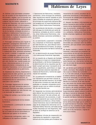 MAGNATE´S 9
16. Solicitar a las autoridades competen-
tes, de acuerdo con las disposiciones cons-
titucionales y legales, que se acuerden las
medidas preventivas de inmovilización de
cualquier tipo de cuenta, colocación o
transacción financiera; así como la prohibi-
ción de salida del país, y la de enajenar y
gravar bienes, a los miembros de la junta
administradora, directores, administrado-
res de los bancos, entidades de ahorro y
préstamo o instituciones financieras que
sean objeto de medidas de estatización o
intervención, o cualquier mecanismo extra-
ordinario de transferencia.
17. Promulgar normativas para regular la
publicidad o propaganda relacionada con
los servicios y productos financieros que
prestan los bancos, entidades de ahorro y
préstamo, demás instituciones financieras
o cualesquiera otras personas sometidas a
su control; y prohibir o suspender la publi-
cidad o propaganda, cuando a su juicio
pueda confundir al público acerca de las
operaciones que corresponde realizar se-
gún este Decreto Ley; cuando pueda pro-
mover distorsiones graves en el normal
desenvolvimiento y competencia de los
mercados financieros; o si la misma puede
incidir negativamente en su patrimonio.
18. Establecer los criterios, lineamientos y
regulaciones de orden general, que estime
necesarios, con el fin de asegurar la sana
competencia del sistema bancario, la
transparencia de sus operaciones y el trato
adecuado a sus usuarios.
19. Promulgar regulaciones de carácter
contable, que sean necesarias sobre la in-
formación financiera que deban suministrar
los sujetos regulados por este Decreto Ley,
y en particular las relativas a:
a. Código de cuentas y sus normas conta-
bles.
b. Forma de presentación de los estados
financieros.
c. Consolidación y combinación de estados
financieros.
d. Integración de los estados financieros de
las sucursales de bancos domiciliados en
Venezuela que operen en el exterior.
e. Operaciones contingentes, estén o no
reflejadas en los registros contables.
f. Operaciones de fideicomiso, mandatos,
comisiones y otros encargos de confianza.
tales regulaciones estarán basadas en prin-
cipios contables de aceptación general, y
los principios de supervisión bancaria efec-
tiva acogidos por la Superintendencia de
Bancos y Otras Instituciones Financieras.
20. La prohibición del decreto y la suspen-
sión del pago de dividendos por parte de
los bancos, entidades de ahorro y présta-
mo, otras instituciones financieras, y las
demás empresas o personas sometidas a
su control.
21. La autorización, suspensión o revocato-
ria, a empresas no financieras reguladas
por este Decreto Ley, para efectuar servi-
cios de transferencia de fondos, sin perjui-
cio de las atribuciones del Banco Central de
Venezuela.
22. La determinación de grupos financieros
y de instituciones financieras regionales.
23. La creación de un Registro de Contado-
res Públicos en el ejercicio independiente
de la profesión y de Peritos Evaluadores, y
la determinación de los requisitos que de-
berán cumplir para tener inscripción en el
mismo. Igualmente, podrá llevar un regis-
tro de empresas asesoras especiales en
materia de Prevención y Control de Legiti-
mación de Capitales.
24. La publicación trimestral de un boletín
con indicadores que permitan conocer la
situación del mercado bancario. En el bole-
tín del primer trimestre de cada año será
publicado un indicador comparativo de la
relación anual a que se refiere el artículo
251 de este Decreto Ley.
25. Suspender los trámites administrativos
para obtener las autorizaciones a que se
refiere el numeral 7 de este artículo, así
como la liberación de provisiones, o cual-
quier otra operación que a juicio de la Su-
perintendencia de Bancos y Otras Institu-
ciones Financieras vaya en detrimento del
pago de las obligaciones dinerarias con la
Hacienda Pública Nacional, derivadas de las
multas impuestas por ese Organismo, has-
ta tanto se verifique la solvencia con la
República.
26. Establecer vínculos de cooperación con
organismos de regulación y supervisión
bancaria de otros países para fortalecer los
mecanismos de control, actualizar las re-
gulaciones preventivas e intercambiar in-
formaciones de utilidad para el ejercicio de
la función supervisora.
27. Requerir los datos e informaciones que
estime necesarios para verificar el cumpli-
miento de las disposiciones legales que
rigen la promoción, constitución y funcio-
namiento de los bancos, entidades de aho-
rro y préstamo, instituciones financieras y
demás empresas regidas por este Decreto
Ley.
28. Asignar a los funcionarios que requiera
el Ministerio Público o los organismos juris-
diccionales que conozcan sobre los delitos
bancarios, para que actúen como expertos
o peritos.
29. Recibir, tramitar y resolver las recla-
maciones y denuncias que presenten los
consumidores de los servicios bancarios,
cuando los bancos, entidades de ahorro y
préstamo y demás instituciones financie-
ras, quebranten las disposiciones de el pre-
sente Decreto Ley y las demás normas que
rijan la actividad de las personas reguladas
por este texto legal.
30. Las demás que le atribuyan la Consti-
tución y las leyes. Para adoptar las decisio-
nes a que se refieren los numerales 1, 2,
4, 5 y 6 de este artículo, el Superintenden-
te deberá obtener la opinión del Banco
Central de Venezuela, la cual será vincu-
lante. Asimismo, y sin perjuicio de lo esta-
blecido en el artículo 29 de este Decreto
Ley, para dictar las normas sobre transac-
ciones internacionales; riesgos de liquidez,
de interés y de cambio extranjero, a que
se refiere el numeral 9 de este artículo, el
Superintendente deberá obtener la opinión
del Banco Central de Venezuela. En caso
de urgencia comprobada, no se requerirá
la opinión del Banco Central de Venezuela.
Como se puede notar esto es solo algunos
de los atribuciones legal que le confieren a
la superintendencia financiera. Dicha infor-
mación es muy completa de gran utilidad.
Ya que el estudio financiero debe ir de la
mano con la ley de bancos y regirse en
torno de la misma.
Hablemos de Leyes
 