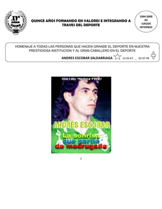 1994-2009
        QUINCE AÑOS FORMANDO EN VALORES E INTEGRANDO A               XV
                                                                   JUEGOS
                      TRAVES DEL DEPORTE
                                                                  INTERNOS




HOMENAJE A TODAS LAS PERSONAS QUE HACEN GRANDE EL DEPORTE EN NUESTRA
      PRESTIGIOSA INSTITUCION Y AL GRAN CABALLERO EN EL DEPORTE

                       ANDRES ESCOBAR SALDARRIAGA     13-03-67. _ 02-07-94




                                1
 