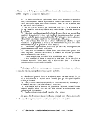 públicas, como a da “progressão continuada”. A desmotivação e desinteresse dos alunos
também é um ponto de destaque nos depoimentos:


       P07 - As macro-avaliações são contraditórias com o ensino desenvolvido em sala de
       aula. Analisam de forma seletiva, prejudicando os alunos da rede estadual. A política de
       ensino desenvolvida hoje é voltada para a cidadania e para o mercado de trabalho, fora
       do contexto das macro-avaliações.
       P09 - Há uma divergência entre o que ensinamos e o que QUEREM de resultados. A
       fala não é a mesma, uma vez que não dão a devida importância a realidade do aluno e
       do professor.
       P18 - Não reflete a realidade das escolas brasileiras. É uma avaliação que ocorre de fora
       para dentro da escola, sem levar em conta o ambiente escolar que esse aluno vive e as
       suas reais condições quanto sua produção escolar. Não valorizam os saberes adquiridos
       pelo aluno em seu contexto social e sim por um padrão pré-estabelecido.
       P25 - Uma avaliação feita sem que os alunos conheçam seus objetivos e sejam
       estimulados a se prepararem na busca de um bom resultado não pode servir como
       parâmetro de avaliação da qualidade do ensino oferecido.
       P14 - Os resultados são preocupantes, mas acabam por constatar o que nós professores
       já vemos todos os dias em nossas salas de aula.
       P03 - Eles cobram nas avaliações o conteúdo básico que o aluno deveria aprender, mas
       com a progressão continuada os alunos não se importam em aprender, portanto os
       resultados mostram apenas a verdade.
       P19 - Péssimo, os alunos não sabem interpretar nem mesmo o que foi pedido.
       P21 - Acho insatisfatório porque o sistema prega uma coisa e cobra outra, com a
       progressão automática nossos alunos não se esforçam em nada e as avaliações
       continuam muitas vezes cobrando o conteúdo.


       Porém, alguns professores, em suas respostas, destacaram a importância que conferem
às avaliações e às lições que podem ser tiradas de seus resultados.


       P01- Percebe-se o quanto o ensino da Matemática precisa ser enfatizado no país, ou
       seja é necessário que se encontre novos caminhos para que esta aprendizagem se
       estabeleça com êxito.
       P04 - E um demonstrativo do estado precário das escolas e da falta de condições que o
       professor de Matemática encontra para exercer seu trabalho.
       P08 - Servem como fonte de dados que nos ajudam a ver como anda o nível de ensino,
       para que possamos tomar como base para estar suprindo as defasagens de certos
       conteúdos onde for necessário.
       P15 - Espelha minimamente a realidade brasileira sobre o assunto.

       Em apenas dois depoimentos é estabelecida uma correlação entre o baixo desempenho
dos alunos e as formas pelas quais são ensinados, mas de forma bastante genérica:




87       REVEMAT - Revista Eletrônica de Educação Matemática. V4.7, p.78-89, UFSC: 2009
 