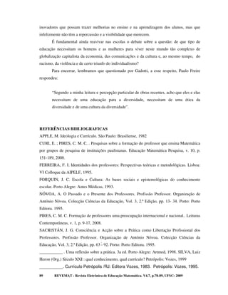 inovadores que possam trazer melhorias no ensino e na aprendizagem dos alunos, mas que
infelizmente não têm a repercussão e a visibilidade que merecem.
       É fundamental ainda reavivar nas escolas o debate sobre a questão: de que tipo de
educação necessitam os homens e as mulheres para viver neste mundo tão complexo de
globalização capitalista da economia, das comunicações e da cultura e, ao mesmo tempo, do
racismo, da violência e de certo triunfo do individualismo?
       Para encerrar, lembramos que questionado por Gadotti, a esse respeito, Paulo Freire
respondeu:


       “Segundo a minha leitura e percepção particular de obras recentes, acho que eles e elas
       necessitam de uma educação para a diversidade, necessitam de uma ética da
       diversidade e de uma cultura da diversidade”.




REFERÊNCIAS BIBLIOGRAFICAS
APPLE, M. Ideologia e Currículo. São Paulo: Brasiliense, 1982
CURI, E. ; PIRES, C. M. C. . Pesquisas sobre a formação do professor que ensina Matemática
por grupos de pesquisa de instituições paulistanas. Educação Matemática Pesquisa, v. 10, p.
151-189, 2008.
FERREIRA, F. I. Identidades dos professores: Perspectivas teóricas e metodológicas. Lisboa:
VI Colloque da AIPELF, 1995.
FORQUIN, J. C. Escola e Cultura: As bases sociais e epistemológicas do conhecimento
escolar. Porto Alegre: Antes Médicas, 1993.
NÓVOA, A. O Passado e o Presente dos Professores. Profissão Professor. Organização de
António Nóvoa. Colecção Ciências da Educação, Vol. 3, 2.ª Edição, pp. 13- 34. Porto: Porto
Editora. 1995.
PIRES, C. M. C. Formação de professores uma preocupação internacional e nacional.. Leituras
Contemporâneas, v. 1, p. 9-17, 2008.
SACRISTÁN, J. G. Consciência e Acção sobre a Prática como Libertação Profissional dos
Professores. Profissão Professor. Organização de António Nóvoa. Colecção Ciências da
Educação, Vol. 3, 2.ª Edição, pp. 63 - 92. Porto: Porto Editora. 1995.
___________ . Uma reflexão sobre a prática. 3a ed. Porto Alegre: Artmed, 1998. SILVA, Luiz
Heron (Org.) Século XXI : qual conhecimento, qual currículo? Petrópolis: Vozes, 1999
__________. Currículo Petrópolis /RJ: Editora Vozes, 1983. Petrópolis: Vozes, 1995.

89       REVEMAT - Revista Eletrônica de Educação Matemática. V4.7, p.78-89, UFSC: 2009
 
