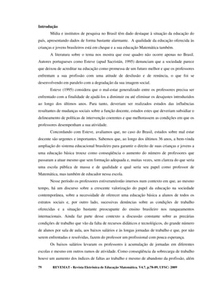 Introdução
       Mídia e institutos de pesquisa no Brasil têm dado destaque à situação da educação do
país, apresentando dados de forma bastante alarmante. A qualidade da educação oferecida às
crianças e jovens brasileiros está em cheque e a sua educação Matemática também.
       A literatura sobre o tema nos mostra que esse quadro não ocorre apenas no Brasil.
Autores portugueses como Esteve (apud Sacristán, 1995) denunciam que a sociedade parece
que deixou de acreditar na educação como promessa de um futuro melhor e que os professores
enfrentam a sua profissão com uma atitude de desilusão e de renúncia, o que foi se
desenvolvendo em paralelo com a degradação da sua imagem social.
       Esteve (1995) considera que o mal-estar generalizado entre os professores precisa ser
enfrentado com a finalidade de ajudá-los a diminuir ou até eliminar os desajustes introduzidos
ao longo dos últimos anos. Para tanto, deveriam ser realizados estudos das influências
resultantes de mudanças sociais sobre a função docente, estudos estes que deveriam subsidiar o
delineamento de políticas de intervenção coerentes e que melhorassem as condições em que os
professores desempenham a sua atividade.
       Concordando com Esteve, avaliamos que, no caso do Brasil, estudos sobre mal estar
docente são urgentes e importantes. Sabemos que, ao longo dos últimos 36 anos, a bem-vinda
ampliação do sistema educacional brasileiro para garantir o direito de suas crianças e jovens a
uma educação básica trouxe como conseqüência o aumento do número de professores que
passaram a atuar mesmo que sem formação adequada e, muitas vezes, sem clareza do que seria
uma escola pública de massa e de qualidade e qual seria seu papel como professor de
Matemática, mas também de educador nessa escola.
       Nesse período os professores estiveram/estão imersos num contexto em que, ao mesmo
tempo, há um discurso sobre a crescente valorização do papel da educação na sociedade
contemporânea, sobre a necessidade de oferecer uma educação básica a alunos de todos os
estratos sociais e, por outro lado, sucessivas denúncias sobre as condições de trabalho
oferecidas e a situação bastante preocupante do ensino brasileiro nos ranqueamentos
internacionais. Ainda faz parte desse contexto a discussão constante sobre as precárias
condições de trabalho que vão da falta de recursos didáticos e tecnológicos, do grande número
de alunos por sala de aula, aos baixos salários e às longas jornadas de trabalho e que, por não
serem enfrentadas e resolvidas, fazem do professor um profissional com pouca esperança.
       Os baixos salários levaram os professores à acumulação de jornadas em diferentes
escolas e mesmo em outros ramos de atividade. Como conseqüência da sobrecarga de trabalho
houve um aumento dos índices de faltas ao trabalho e mesmo de abandono da profissão, além

79      REVEMAT - Revista Eletrônica de Educação Matemática. V4.7, p.78-89, UFSC: 2009
 
