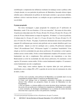 sensibilização e compreensão das influências resultantes de mudanças sociais e políticas sobre
a função docente, no caso particular de professores de Matemática, buscando oferecer alguns
subsídios para o delineamento de políticas de intervenção coerentes e que possam subsidiar,
melhorar e aliviar o mal-estar docente e as condições em que os professores desempenham a
sua atividade.


O grupo pesquisado
         Em nossa investigação o grupo pesquisado foi composto por 27 professores de
Matemática, sendo 15 do sexo feminino e 12 do sexo masculino1. Em termos de faixa etária,
10 professores tinha.idade entre 40 e 50 anos, 08 entre 30 e 40 anos, 05 entre 20 e 30 anos e 04
acima de 50 anos. Relativamente ao tempo de magistério, 04 tinham 1 a 5 anos de profissão,
11 tinham entre 6 e 10 anos, 03 entre 11 e 15 anos, 04 entre 16 e 20 anos, 04 entre 21 e 25
anos e 01 entre 26 e 30 anos. No grupo, 23 professores declararam não exercer outra profissão
enquanto 04 confirmaram que exercem outra profissão sem no entanto identificar qual é essa
outra profissão.      Quanto ao nível de satisfação com a carreira, 08 professores indicaram
“ótimo”, 09 consideraram “bom”, 09 disseram “regular” e 1 considerou “insatisfatório”. Com
relação ao nível de escolaridade dos pais desses professores, 02 concluíram o nível superior,
nenhum cursou o ensino médio, 18 têm o ensino fundamental completo e 05 cursaram o ensino
fundamental, mas não o completaram. Dois professores não responderam a esse item.
Relativamente ao nível de escolaridade das mães desses professores, 02 concluíram o nível
superior, 03 cursaram o ensino médio, 10 têm o ensino fundamental completo e 12 cursaram o
ensino fundamental, mas não o completaram.
         Neste artigo, vamos analisar algumas das respostas dadas por esses professores,
identificados com os códigos P01 a P27, a questões de um dos itens do instrumento de coleta
de dados, a saber:


         a) Como você se percebe, como professor de Matemática, na sociedade atual e na sua
         comunidade de atuação? Quem é o professor de Matemática hoje?
         b) Como você interage com as orientações curriculares veiculadas em propostas
         oficiais? Elas refletem sua perspectiva diante do ensino de Matemática ou não.
         Exemplifique.
         c) Em sua opinião, os sistemas públicos de ensino deveriam deixar totalmente a cargo
         da escola e de seus professores a definição de competências e habilidades, de conteúdos
         a serem ensinados, de abordagens metodológicas ou os sistemas de ensino deveriam
         direcionar mais a ação das escolas e dos professores. Justifique.


1 O convite para participar da pesquisa foi feito a 60 professores, dos quais 27 aceitaram.

81        REVEMAT - Revista Eletrônica de Educação Matemática. V4.7, p.78-89, UFSC: 2009
 
