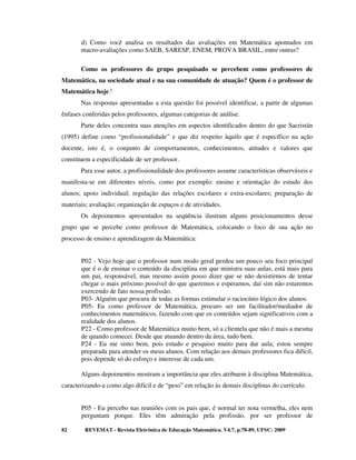d) Como você analisa os resultados das avaliações em Matemática apontados em
       macro-avaliações como SAEB, SARESP, ENEM, PROVA BRASIL, entre outras?

       Como os professores do grupo pesquisado se percebem como professores de
Matemática, na sociedade atual e na sua comunidade de atuação? Quem é o professor de
Matemática hoje?
       Nas respostas apresentadas a esta questão foi possível identificar, a partir de algumas
ênfases conferidas pelos professores, algumas categorias de análise.
       Parte deles concentra suas atenções em aspectos identificados dentro do que Sacristán
(1995) define como “profissionalidade” e que diz respeito àquilo que é específico na ação
docente, isto é, o conjunto de comportamentos, conhecimentos, atitudes e valores que
constituem a especificidade de ser professor.
       Para esse autor, a profissionalidade dos professores assume características observáveis e
manifesta-se em diferentes níveis, como por exemplo: ensino e orientação do estudo dos
alunos; apoio individual; regulação das relações escolares e extra-escolares; preparação de
materiais; avaliação; organização de espaços e de atividades.
       Os depoimentos apresentados na seqüência ilustram alguns posicionamentos desse
grupo que se percebe como professor de Matemática, colocando o foco de sua ação no
processo de ensino e aprendizagem da Matemática:


       P02 - Vejo hoje que o professor num modo geral perdeu um pouco seu foco principal
       que é o de ensinar o conteúdo da disciplina em que ministra suas aulas, está mais para
       um pai, responsável, mas mesmo assim posso dizer que se não desistirmos de tentar
       chegar o mais próximo possível do que queremos e esperamos, daí sim não estaremos
       exercendo de fato nossa profissão.
       P03- Alguém que procura de todas as formas estimular o raciocínio lógico dos alunos.
       P05- Eu como professor de Matemática, procuro ser um facilitador/mediador de
       conhecimentos matemáticos, fazendo com que os conteúdos sejam significativos com a
       realidade dos alunos.
       P22 - Como professor de Matemática muito bem, só a clientela que não é mais a mesma
       de quando comecei. Desde que atuando dentro da área, tudo bem.
       P24 - Eu me sinto bem, pois estudo e pesquiso muito para dar aula; estou sempre
       preparada para atender os meus alunos. Com relação aos demais professores fica difícil,
       pois depende só do esforço e interesse de cada um.

       Alguns depoimentos mostram a importância que eles atribuem à disciplina Matemática,
caracterizando-a como algo difícil e de “peso” em relação às demais disciplinas do currículo.


       P05 - Eu percebo nas reuniões com os pais que, é normal ter nota vermelha, eles nem
       perguntam porque. Eles têm admiração pela profissão, por ser professor de

82      REVEMAT - Revista Eletrônica de Educação Matemática. V4.7, p.78-89, UFSC: 2009
 