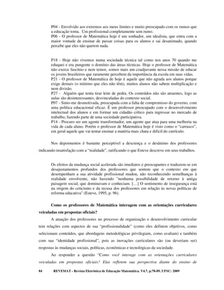 P04 - Envolvido aos extremos aos meus limites e muito preocupado com os rumos que
       a educação toma. Um profissional completamente sem rumo.
       P06 - O professor de Matemática hoje é um sonhador, um idealista, que entra com a
       maior vontade de ensinar de passar coisas para os alunos e sai desanimado, quando
       percebe que eles não querem nada.


       P18 - Hoje não vivemos numa sociedade técnica tal como nos anos 70 quando me
       eduquei e era pungente o domínio das áreas técnicas. Hoje o professor de Matemática
       não exerce fascínio e nem temor, somos mais um coadjuvante nessa missão de educar
       os jovens brasileiros que raramente percebem da importância da escola em suas vidas.
       P21 - O professor de Matemática de hoje é aquele que não agrada aos alunos porque
       exige demais (o mínimo que eles não têm), muitos alunos não sabem multiplicação e
       nem divisão.
       P27 - Alguém que tenta tirar leite de pedra. Os conteúdos não são atraentes, logo as
       aulas são desinteressantes, desvinculadas do contexto social.
       P07 - Sinto-me desmotivada, preocupada com a falta de compromisso do governo, com
       uma política educacional eficaz. É um professor preocupado com o desenvolvimento
       intelectual dos alunos e em formar um cidadão crítico para ingressar no mercado de
       trabalho, fazendo parte de uma sociedade participativa.
       P14 - Procuro ser um agente transformador, um agente que atua para uma melhoria na
       vida de cada aluno. Porém o professor de Matemática hoje é visto como o “carrasco”,
       em geral aquele que vai tentar ensinar a matéria mais chata e difícil do currículo.

       Nos depoimentos é bastante perceptível a descrença e o desânimo dos professores
indicando insatisfação com a “realidade”, ratificando o que Esteve descreve em seus trabalhos.


       Os efeitos da mudança social acelerada são imediatos e preocupantes e traduzem-se em
       desajustamentos profundos dos professores que sentem que o contexto em que
       desempenham a sua atividade profissional mudou, não reconhecendo semelhanças à
       realidade envolvente, não havendo "nenhuma possibilidade de retorno à antiga
       paisagem social, que dominavam e conheciam. […] O sentimento de insegurança está
       na origem do ceticismo e da recusa dos professores em relação às novas políticas de
       reforma educativa" (Esteve, 1995, p. 96).

       Como os professores de Matemática interagem com as orientações curriculares
veiculadas em propostas oficiais?
       A atuação dos professores no processo de organização e desenvolvimento curricular
tem relações com aspectos de sua “profissionalidade” (como eles definem objetivos, como
selecionam conteúdos, que abordagens metodológicas privilegiam, como avaliam) e também
com sua “identidade profissional”, pois as inovações curriculares são (ou deveriam ser)
respostas às mudanças sociais, políticas, econômicas e tecnológicas da sociedade.
       Ao responder a questão “Como você interage com as orientações curriculares
veiculadas em propostas oficiais? Elas refletem sua perspectiva diante do ensino de

84      REVEMAT - Revista Eletrônica de Educação Matemática. V4.7, p.78-89, UFSC: 2009
 