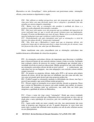 Matemática ou não. Exemplifique”, vários professores sem posicionam contra orientações
oficiais, como mostram os depoimentos a seguir:


       P20 - Não refletem as minhas perspectivas, pois são propostas que são jogadas de
       cima para baixo sem uma discussão maior com a categoria e geralmente elas não
       atendem aos anseios daquela comunidade.
       P26 - Muitas vezes não, as orientações não atendem à realidade da classe e o
       professor acaba adaptando determinados conteúdos.
       P01 – Não (uso), pois muitas vezes são propostas que na realidade são impossíveis de
       serem realizadas uma vez que a escola não possui estrutura para sua implantação.
       Exemplo: O ensino da Matemática por meio de jogos. Muitas vezes a escola não possui
       material pedagógico para que o professor realize tal proposta.
       P17 - Particularmente vejo uma contradição entre usar as orientações e o nível de
       interesse dos alunos devido à “progressão continuada”
       P06 - Não, Acho que a Matemática é muito mais que as propostas oficiais, nós
       professores temos que ter abertura para fazer o aluno raciocinar por ele mesmo, como
       eles fazem no dia-a-dia, sim, saber que usa Matemática.

       Outros manifestam uma certa concordância com as orientações curriculares mas
também destacam as dificuldades de colocá-las em prática:


       P25 - As orientações curriculares oficiais são importantes para direcionar os trabalhos
       para o desenvolvimento de um currículo mínimo comum a todas as escolas, facilitando
       uma avaliação coletiva do processo de ensino e aprendizagem que orientará toda a
       sociedade envolvida no processo educacional. Minhas perspectivas não estão refletidas
       nas orientações curriculares oficiais devido ao nível variável   e conhecimento que
       cada aluno traz em sua bagagem, mas uma adequação a um currículo comum mínimo
       sempre é possível.
       P02 - Os projetos ou propostas oficiais, dadas pelos PCN e até mesmo pela própria
       diretoria de ensino, são de fato algo para ser trabalhado, mas não como um todo, mas
       sim como um grande apoio técnico que estas propostas podem dar.
       P03 - É difícil cumprir as orientações mediante as dificuldades das classes, mas faço o
       possível para atender e que assim reflitam minha perspectiva.
       P11 - Procuro seguir as orientações ou ao menos articular, discutir as propostas. Penso
       que o ensino de Matemática aos poucos está sendo mudado, para melhor, já estamos
       observando está mudança junto aos professores, mas ainda falta um muito para
       atingirmos a qualidade de ensino na Matemática.


       P12 - Como o nome diz (sigo como) “orientações”. Desde que estava estudando
       (graduação) comecei a perceber que a Matemática deve estar presente na vida e não ser
       usada para a mera reprodução de exercícios, pois isto contribui para a alienação do
       indivíduo.
       P14 - Agora acabo tendo um maior contado com elas, mas anteriormente não eram
       todas as propostas que chegavam até nós. E quando chegavam, às vazes eram sem
       muito rigor e acabam não refletindo muito na prática em sala da aula, refletiam mesmo
       era nos planejamentos.

85      REVEMAT - Revista Eletrônica de Educação Matemática. V4.7, p.78-89, UFSC: 2009
 