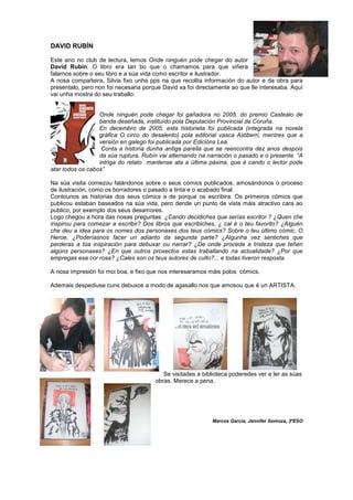 DAVID RUBÍN
Este ano no club de lectura, lemos Onde ninguén pode chegar do autor
David Rubín. O libro era tan bo que o chamamos para que viñera
falarnos sobre o seu libro e a súa vida como escritor e ilustrador.
A nosa compañeira, Silvia fixo unha pps na que recollía información do autor e da obra para
presentalo, pero non foi necesaria porque David xa foi directamente ao que lle interesaba. Aquí
vai unha mostra do seu traballo:
Onde ninguén pode chegar foi gañadora no 2005, do premio Castealo de
banda deseñada, instituído pola Deputación Provincial da Coruña.
En decembro de 2005, esta historieta foi publicada (integrada na novela
gráfica O circo do desalento) pola editorial vasca Astiberri, mentres que a
versión en galego foi publicada por Edicións Lea.
Conta a historia dunha antiga parella que se reencontra dez anos despois
da súa ruptura. Rubín vai alternando na narración o pasado e o presente. “A
intriga do relato mantense ata a última páxina, que é cando o lector pode
atar todos os cabos”
Na súa visita comezou falándonos sobre o seus cómics publicados, amosándonos o proceso
de ilustración, como os borradores o pasado a tinta e o acabado final.
Contounos as historias dos seus cómics e de porque os escribira. Os primeiros cómics que
publicou estaban baseados na súa vida, pero dende un punto de vista máis atractivo cara ao
publico, por exemplo dos seus desamores.
Logo chegou a hora das nosas preguntas: ¿Cando decidiches que serías escritor ? ¿Quen che
inspirou para comezar a escribir? Dos libros que escribiches, ¿ cal é o teu favorito? ¿Alguén
che deu a idea para os nomes dos personaxes dos teus cómics? Sobre o teu último cómic, O
Heroe, ¿Poderíasnos facer un adianto da segunda parte? ¿Algunha vez sentiches que
perderas a túa inspiración para debuxar ou narrar? ¿De onde procede a tristeza que teñen
algúns personaxes? ¿En que outros proxectos estas traballando na actualidade? ¿Por que
empregas esa cor rosa? ¿Cales son os teus autores de culto?... e todas tiveron resposta.
A nosa impresión foi moi boa, e fixo que nos interesaramos máis polos cómics.
Ademais despediuse cuns debuxos a modo de agasallo nos que amosou que é un ARTISTA.
Se visitades a biblioteca poderedes ver e ler as súas
obras. Merece a pena.
Marcos García, Jennifer Somoza, 3ºESO
 