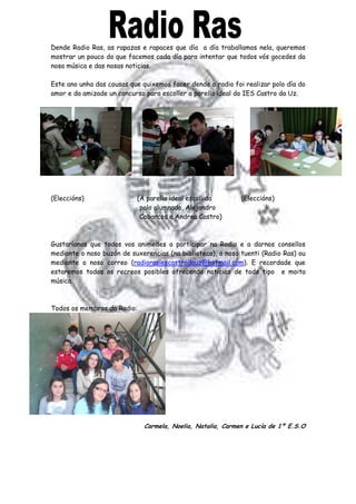 Dende Radio Ras, as rapazas e rapaces que día a día traballamos nela, queremos
mostrar un pouco do que facemos cada día para intentar que todos vós gocedes da
nosa música e das nosas noticias.
Este ano unha das cousas que quixemos facer dende a radio foi realizar polo día do
amor e da amizade un concurso para escoller a parella ideal do IES Castro da Uz.
(Eleccións) (A parella ideal escollida (Eleccións)
polo alumnado, Alejandro
Cabarcos e Andrea Castro)
Gustaríanos que todos vos animedes a participar na Radio e a darnos consellos
mediante o noso buzón de suxerencias (na biblioteca), o noso tuenti (Radio Ras) ou
mediante o noso correo (radiorasiescastrodauz@hotmail.com). E recordade que
estaremos todos os recreos posibles ofrecendo noticias de todo tipo e moita
música.
Todos os membros da Radio:
Carmela, Noelia, Natalia, Carmen e Lucía de 1º E.S.O
 
