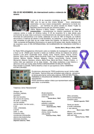 DÍA 25 DE NOVEMBRO, día internacional contra a violencia de
xénero
A orixe do 25 de novembro remóntase ao ano
1960, ano no que as tres irmáns Mirabal foron violentamente
asasinadas ( os seus corpos esnaquizados apareceron no fondo dun
precipicio) por membros da policía secreta do ditador Trujillo na
República Dominicana polo seu activismo político.
Patria, Minerva e María Teresa - coñecidas coma as bolboretas
inesquecibles - convertéronse no máximo expoñente da crise de
violencia contra a muller en América Latina. O 25 de novembro foi a data elixida para
conmemorar as súas vidas e promover o recoñecemento da violencia de xénero. No Encontro
Feminista de Latinoamérica e do Caribe, celebrado en xuño de 1981 en Bogotá, as mulleres
denunciaron a violencia de xénero a nivel doméstico, as violacións, o acoso sexual ás que se
vían sometidas só polo feito de ser muller diante dos Estados. As Nacións Unidas, no ano
1999, a proposta da República Dominicana e co apoio de 60 países máis, decidiu declarar o 25
de novembro como O DÍA INTERNACIONAL DA ELIMINACIÓN DA VIOLENCIA CONTRA A
MULLER.
Sandra, Mario, Mireya e Brais, 2ºESO.
En Radio RAS achegabamos información sobre os traballos de investigación que estaban
a facer os de 2ºESO para recordar a todas as mulleres vítimas da violencia de xénero
durante o ano 2010. Puxéronlle nome: Josefa, Ivana, Victoria, Isabel, Teresa, Carme,
Antonia, Silvia, Enma, Fátima, María Fernanda, Fatna, Ana, Guadalupe, Farida, Mercedes,
Dolores, Mónica, Delfina, Rafaela, Milagros, Felicia, Laura,Cecilia, Carme, Amelia,
Monserrat, Nikauris, Damiana, Johana, María Rosa, María del Rocio, Piedad, Cristina... e
outras máis que aparecían só as súas iniciais… De todas soubemos a súa historia e
démonos conta que moitas delas NUNCA DENUNCIARAN OS MALOS TRATOS.
Para rematar co traballo, Fátima deseñou o lazo no que aparecía o lema: DEBERÍAS
ESTAR CON NÓS.
Os alumnos e alumnas de 1ºESO puxémonos na pel dunha muller
mal tratada, fixemos fotos que amosaban esta violencia, pensamos
en lemas para berrar contra esta violencia: NON AO MALTRATO,
PAREMOS A VIOLENCIA DE XÉNERO, ELIMINEMOS A
VIOLENCIA!!!
4ºESO decidimos realizar vídeos que representasen esta violencia
para velos e comentalos.
Tratamos o tema “literariamente”
Sangue, dor,
inxustiza, maltrato,
recordos?
Non hai recordos.
Só a busca de razóns,
de verlle o sentido,
non ten sentido,
non ten razón, non ten xuízo...
A dor
mata a felicidade,
a morte
mata a vida.
Corazóns rotos,
conciencias intranquilas,
silencio das testemuñas,
dolorosos recordos.
Alejandro Cabarcos, 1ºBAC
Brutal obsesión,
sombrío illamento
triste final.
Daniela Barro, 1ºBAC
Neste silencio
patadas e patadas
caras marcadas.
David González, 1ºBAC
Golpes, patadas,
choros, dores, insultos,
vida perdida.
Francisco Prieto, 1ºBAC
Ollos vermellos,
berros entristecidos:
corazóns rotos.
Samuel Laguarda, 1ºBAC
Sente por dentro
a muller maltratada
o seu silencio.
Mauro López, 1ºBAC
Aflora a dor,
bágoas, pel morada,
ollos sen vida.
Andrea Fornos, 1ºBAC
 