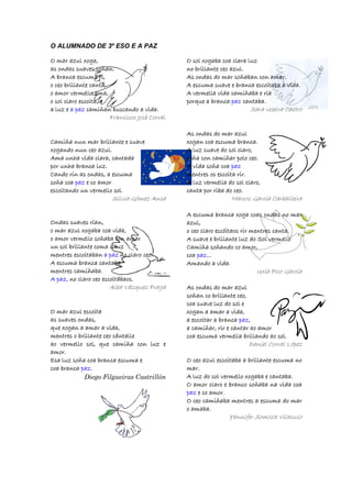 O ALUMNADO DE 3º ESO E A PAZ
O mar azul xoga,O mar azul xoga,O mar azul xoga,O mar azul xoga,
as ondas suaves soñan.as ondas suaves soñan.as ondas suaves soñan.as ondas suaves soñan.
A branca escuA branca escuA branca escuA branca escuma ri,ma ri,ma ri,ma ri,
o ceo brillante canta,o ceo brillante canta,o ceo brillante canta,o ceo brillante canta,
o amor vermello ama,o amor vermello ama,o amor vermello ama,o amor vermello ama,
o sol claro escoita, eo sol claro escoita, eo sol claro escoita, eo sol claro escoita, e
a luz ea luz ea luz ea luz e a paza paza paza paz camiñan buscando a vida.camiñan buscando a vida.camiñan buscando a vida.camiñan buscando a vida.
Francisco José Corral
Camiña nun mar brillante e suaveCamiña nun mar brillante e suaveCamiña nun mar brillante e suaveCamiña nun mar brillante e suave
xogando nun ceo azul.xogando nun ceo azul.xogando nun ceo azul.xogando nun ceo azul.
Ama unha vida clara, cantadaAma unha vida clara, cantadaAma unha vida clara, cantadaAma unha vida clara, cantada
por unha branca luz.por unha branca luz.por unha branca luz.por unha branca luz.
Cando rinCando rinCando rinCando rin as ondas, a escumaas ondas, a escumaas ondas, a escumaas ondas, a escuma
soña coasoña coasoña coasoña coa pazpazpazpaz e co amore co amore co amore co amor
escoitando un vermello solescoitando un vermello solescoitando un vermello solescoitando un vermello sol.
Silvia Gómez Anca
Ondas suaves rían,Ondas suaves rían,Ondas suaves rían,Ondas suaves rían,
o mar azul xogaba coa vida,o mar azul xogaba coa vida,o mar azul xogaba coa vida,o mar azul xogaba coa vida,
o amor vermello soñaba con amaro amor vermello soñaba con amaro amor vermello soñaba con amaro amor vermello soñaba con amar
un sol brillante coma a luzun sol brillante coma a luzun sol brillante coma a luzun sol brillante coma a luz
mentres escoitabanmentres escoitabanmentres escoitabanmentres escoitaban a paza paza paza paz no claro ceo.no claro ceo.no claro ceo.no claro ceo.
A escuma brancaA escuma brancaA escuma brancaA escuma branca cantabacantabacantabacantaba
mentres camiñaba.mentres camiñaba.mentres camiñaba.mentres camiñaba.
A paz,A paz,A paz,A paz, no claro ceo escoitábaos.no claro ceo escoitábaos.no claro ceo escoitábaos.no claro ceo escoitábaos.
Alba Vázquez Fraga
O mar azul escoitaO mar azul escoitaO mar azul escoitaO mar azul escoita
as suaves ondas,as suaves ondas,as suaves ondas,as suaves ondas,
que xogan a amar a vida,que xogan a amar a vida,que xogan a amar a vida,que xogan a amar a vida,
mentres o brillante ceo cántallementres o brillante ceo cántallementres o brillante ceo cántallementres o brillante ceo cántalle
ao vermello sol, que camiña con luz eao vermello sol, que camiña con luz eao vermello sol, que camiña con luz eao vermello sol, que camiña con luz e
amor.amor.amor.amor.
Esa luz soña coa branca escuma eEsa luz soña coa branca escuma eEsa luz soña coa branca escuma eEsa luz soña coa branca escuma e
coa brancacoa brancacoa brancacoa branca paz.paz.paz.paz.
Diego Filgueiras Castrillón
O sol xogaba coa clara luzO sol xogaba coa clara luzO sol xogaba coa clara luzO sol xogaba coa clara luz
no brillante ceo azul.no brillante ceo azul.no brillante ceo azul.no brillante ceo azul.
As ondas do mar soñaban con amar.As ondas do mar soñaban con amar.As ondas do mar soñaban con amar.As ondas do mar soñaban con amar.
A escuma suave e branca escoitaba a vida.A escuma suave e branca escoitaba a vida.A escuma suave e branca escoitaba a vida.A escuma suave e branca escoitaba a vida.
A vermella vida camiñaba e ríaA vermella vida camiñaba e ríaA vermella vida camiñaba e ríaA vermella vida camiñaba e ría
porque a brancaporque a brancaporque a brancaporque a branca pazpazpazpaz cantaba.cantaba.cantaba.cantaba.
Sara Uceira Castro
As ondas do mar azulAs ondas do mar azulAs ondas do mar azulAs ondas do mar azul
xogan coa escuma branca.xogan coa escuma branca.xogan coa escuma branca.xogan coa escuma branca.
A luz suave do sol claro,A luz suave do sol claro,A luz suave do sol claro,A luz suave do sol claro,
soña con camiñar polo ceo.soña con camiñar polo ceo.soña con camiñar polo ceo.soña con camiñar polo ceo.
A vida soña coaA vida soña coaA vida soña coaA vida soña coa pazpazpazpaz
mentres os escoita rir.mentres os escoita rir.mentres os escoita rir.mentres os escoita rir.
A luz vermella do sol claro,A luz vermella do sol claro,A luz vermella do sol claro,A luz vermella do sol claro,
canta por riba do ceo.canta por riba do ceo.canta por riba do ceo.canta por riba do ceo.
Marcos García Carballeira
A escuma branca xoga cA escuma branca xoga cA escuma branca xoga cA escuma branca xoga coas ondas no maroas ondas no maroas ondas no maroas ondas no mar
azul,azul,azul,azul,
o ceo claro escóitaos rir mentres canta.o ceo claro escóitaos rir mentres canta.o ceo claro escóitaos rir mentres canta.o ceo claro escóitaos rir mentres canta.
A suave e brillante luz do Sol vermelloA suave e brillante luz do Sol vermelloA suave e brillante luz do Sol vermelloA suave e brillante luz do Sol vermello
Camiña soñando co amor,Camiña soñando co amor,Camiña soñando co amor,Camiña soñando co amor,
coacoacoacoa pazpazpazpaz............
Amando a vida.Amando a vida.Amando a vida.Amando a vida.
Uxía Pico García
As ondas do mar azulAs ondas do mar azulAs ondas do mar azulAs ondas do mar azul
soñan co brillante ceo,soñan co brillante ceo,soñan co brillante ceo,soñan co brillante ceo,
coa suave luz do sol ecoa suave luz do sol ecoa suave luz do sol ecoa suave luz do sol e
xogan a amar axogan a amar axogan a amar axogan a amar a vida,vida,vida,vida,
a escoitar a brancaa escoitar a brancaa escoitar a brancaa escoitar a branca pazpazpazpaz,,,,
a camiñar, rir e cantar ao amora camiñar, rir e cantar ao amora camiñar, rir e cantar ao amora camiñar, rir e cantar ao amor
coa escuma vermella brillando ao sol.coa escuma vermella brillando ao sol.coa escuma vermella brillando ao sol.coa escuma vermella brillando ao sol.
Daniel Corral López
O ceo azul escoitaba a brillante escuma noO ceo azul escoitaba a brillante escuma noO ceo azul escoitaba a brillante escuma noO ceo azul escoitaba a brillante escuma no
mar.mar.mar.mar.
A luz do sol vermello xogaba e cantaba.A luz do sol vermello xogaba e cantaba.A luz do sol vermello xogaba e cantaba.A luz do sol vermello xogaba e cantaba.
O amor claro e branco soñaba na vida coaO amor claro e branco soñaba na vida coaO amor claro e branco soñaba na vida coaO amor claro e branco soñaba na vida coa
pazpazpazpaz e co amor.e co amor.e co amor.e co amor.
O ceo camiñaba mentres a escuma do marO ceo camiñaba mentres a escuma do marO ceo camiñaba mentres a escuma do marO ceo camiñaba mentres a escuma do mar
o amaba.o amaba.o amaba.o amaba.
Yennifer Somoza Vilasuso
 