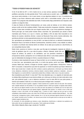 "TODO O PODER PARA OS SOVIETS"
O día 15 de Abril do 2011, o I.E.S. Castro da Uz, (o noso vamos), apareceu inundado dunha serie de
panfletos e pancartas. As máis grandes dicían “Todo o poder para os soviets”, pero ademais había outras
que pouca xente entendeu, e non é para menos, xa que algunhas estaban en ruso. A incertidume por
coñecer a que facían referencia estes cartaces xurdiu entre a comunidade escolar. ¿Que é isto dos
soviets? Foi a pregunta máis estendida esa mañá. A través deste artigo pretendemos dar resposta a esta
cuestión, (e a algunha máis).
A clase de Historia do Mundo Contemporáneo, por veces, pode ser tediosa, (e non dicimos sempre,
porque o profe vai ler isto e pódese enfadar). Todas esas revolucións, burguesas, industriais... todas esas
guerras e todos eses conceptos dos que ninguén escoitou falar, e que nunca poderemos empregar en
Hermo para ligar, por veces poden resultar áridos e aburridos. Así, aproveitando que Jacobo e Adrián
marchaban para Francia, ou o que é o mesmo, que faltaba o 33% da clase máis musculado (e non
falamos de Jacobo), decidimos afrontar o estudo da Revolución Rusa dunha maneira alternativa. Isto
permitiunos afrontar un tema especialmente denso dun modo máis dinámico e entretido.
Así, aproveitando que estabamos no mes de Abril, e as teses de Abril son un elemento fundamental da
Revolución Rusa e da historia do Mundo Contemporáneo, decidimos centrar o noso traballo na análise,
no estudo e na difusión das mesmas dentro do instituto. Xa se sabe que as penas (e o aburrimento), se
son compartidas lévanse mellor.
Deste modo, puxemos en marcha o noso plan, que tiña algo de investigación, bastante de reflexión, e
moito de gamberro (que foi o que máis lle gustou a Mauro). Ademais, tamén tiña uns
toques de artístico, de práctico e de clandestino, que nos permitiron divertirnos e
enriquecernos dende a perspectiva non só intelectual (esta última é outra desas palabras
que non deberiades de empregar en Hermo, xa postos tampouco no Pepe).
O primeiro e máis importante foi buscar as Teses de Abril, non só no extracto que aparecía
no noso libro, que, aproveitamos para dicilo, é un tocho dos gordos, senón nas fontes
orixinais. Neste caso, internet, e Google en concreto, xogaron un papel básico. Introducimos “Teses de
Abril” no buscador, e descubrimos que ante nós aparecían un montón de páxinas que facían referencia ó
tema. Agora tocaba facer o traballo máis difícil, sintetizar e plasmar graficamente a información que tiñamos diante.
Limos, debatemos, redactamos, borramos, volvemos redactar, volvemos debater, perdemos o redactado..., ata que ó
final chegamos a un acordo definitivo. A parte teórica estaba feita, só faltaba o mellor, levar o noso plan á práctica.
Que necesitamos para difundir “a nosa obra”? Non imos desvelalo aquí, é un segredo só reservado para
os artistas (Alex empeñouse en que éramos artistas, así, aínda que non temos moi claro onde está a nosa
arte, pois poñémolo igual), o que si debemos recoñecer é que foi máis difícil do que poda parecer, e
tivemos que molestar a máis de un e a máis de dous para conseguir todo o necesario.
Porén o máis difícil de todo foi gardar o segredo. O factor sorpresa era a cuestión clave do noso plan. Sen sorpresa,
todo o traballo realizado non tiña sentido. E non vos podedes imaxinar o difícil que é gardar un segredo neste instituto.
Así, cada vez que alguén entraba na aula e nos collía cas mans nas patacas (e xa sabedes que non hai nada como
estar cas mans nas patacas para que apareza alguén), dabámoslle dúas opcións, ou uníanse a nós ou tiñan que
empezar a cavar a súa tumba, non lles quedaba outra . E tendo en conta o vagos que son por aquí os nosos
compañeiros, todos decidiron unirse a nós, salvo Fran (3º ESO) que nin baixo a ameaza directa de Mauro... Así, máis
mal que ben, conseguimos manter o efecto sorpresa. Iso si, non sen ter provocado algunha situación de risa total, e
con “vaciles” incluídos ós de 2º de Bach., non vaia ser que se foran moi de guais (como se nota que xa non están no
instituto e agora mandamos nós).
En conclusión, foi unha actividade que mereceu a pena. Aprendemos, divertímonos, e ademais nos quedamos con
toda a peña. Así que xa sabedes que foi o que pasou. Todo o poder para os Soviets.
Alba, Adrián, Alejandro, Mauro, Iago e Jacobo de 1º de BACH.
 