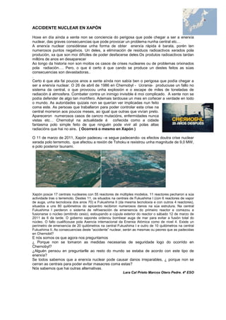 ACCIDENTE NUCLEAR EN XAPÓN
Hoxe en día aínda a xente non se conciencia do perigosa que pode chegar a ser a enerxía
nuclear, das graves consecuencias que pode provocar un problema nunha central etc…
A enerxía nuclear considérase unha forma de obter enerxía rápida é barata, porén ten
numerosos puntos negativos. Un deles, a eliminación de residuos radioactivos xerados pola
produción, xa que son moi difíciles de poder desfacerse deles.Os produtos radioactivos tardan
millóns de anos en desaparecer
Ao longo da historia non son moitos os casos de crises nucleares ou de problemas orixinados
pola radiación…. Pero, o que é certo é que cando se produce un destes feitos as súas
consecuencias son devastadoras..
.
Certo é que ata fai poucos anos a xente aínda non sabía ben o perigosa que podía chegar a
ser a enerxía nuclear. O 26 de abril de 1986 en Chernobyl - Ucrania- produciuse un fallo no
sistema da central, o que provocou unha explosión e o escape de miles de toneladas de
radiación á atmosfera. Combater contra un inimigo invisible é moi complicado. A xente non se
podía defender de algo tan mortífero. Ademais tardouse un mes en coñecer a verdade en todo
o mundo. As autoridades quizais non se querían ver implicadas nun feito
coma este. As persoas que traballaron para poder controlar esta crise na
central morreron aos poucos meses, ao igual que outras que vivían preto.
Apareceron numerosos casos de cancro mutacións, enfermidades nunca
vistas etc… Chernobyl na actualidade é coñecida como a cidade
fantasma polo simple feito de que ninguén pode vivir alí polas altas
radiacións que hai no aire. ( Ocorrerá o mesmo en Xapón )
O 11 de marzo de 2011, Xapón padeceu –e segue padecendo- os efectos doutra crise nuclear
xerada polo terremoto, que afectou a rexión de Tohoku e rexistrou unha magnitude de 9,0 MW,
e polo posterior tsunami.
Xapón posúe 17 centrais nucleares con 55 reactores de múltiples modelos. 11 reactores pecharon a súa
actividade tras o terremoto. Destes 11, os situados na centrais de Fukushima I (con 6 reactores de vapor
de auga, unha tecnoloxía dos anos 70) e Fukushima II (da mesma tecnoloxía e con outros 4 reactores),
situados a uns 80 quilómetros do epicentro recibiron numerosos danos na súa estrutura. Na central
Fukushima I perderon o sistema de refrixeración de emerxencia do primeiro reactor e comezou a
fusionarse o núcleo (emitindo cesio), estoupando a cúpula exterior do reactor o sábado 12 de marzo de
2011 ás 6 da tarde. O goberno xaponés ordenou bombear auga de mar para evitar a fusión total do
núcleo. O fallo cualificouse pola Axencia internacional da Enerxia Atómica como de nivel 4. Existe un
perímetro de emerxencia de 20 quilómetros na central Fukushima I e outro de 10 quilómetros na central
Fukushima II. As consecuencias deste “accidente” nuclear, serán as mesmas ou peores que as padecidas
en Chernobil?
E nós somos os que agora nos preguntamos
¿ Porque non se tomaron as medidas necesarias de seguridade logo do ocorrido en
Chernobyl?
¿Alguén pensou en preguntarlle ao resto do mundo se estaba de acordo con este tipo de
enerxía?
Se todos sabemos que a enerxía nuclear pode causar danos irreparables, ¿ porque non se
cerran as centrais para poder evitar masacres coma estas?
Nós sabemos que hai outras alternativas.
Lara Cal Prieto Marcos Otero Pedre. 4º ESO
 