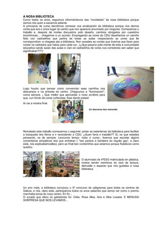 A NOSA BIBLIOTECA
Como todos os anos, seguimos informándovos das “novidades” da nosa biblioteca porque
somos nós quen a sacamos adiante.
A principios de curso decidimos comezar coa sinalización da biblioteca porque nos demos
conta que era o único lugar do centro que non aparecía anunciado por ningures. Comezamos o
traballo e, despois de moitas discusións polo deseño, cambios obrigados por cuestións
económicas.... chegamos a un acordo. Empregando as cores da CDU deseñamos un camiño
feito con cadradiños que partira de todas as aulas -respectando as cores que lle
correspondían- e chegase ata a biblioteca. Non vexades as contas que tivemos que facer para
contar os cadrados que había para cada cor...(¿Que pasaría pola mente de toda a comunidade
educativa cando saían das aulas e vían só cadradiños de cores nos corredores sen saber que
significaban???)
Logo houbo que pensar como converxían eses camiños nos
descansos e na entrada do centro. Chegounos a "iluminación",
coma sempre. ¡ Que mellor que aproveitar o noso ex-libris para
que, cun fondo de cores coñecidas, fose dando pistas!
Aí vai a mostra final.
Rematado este traballo comezamos o seguinte: pintar as estanterías da biblioteca para facilitar
a búsqueda dos libros e ir recordando a CDU. ¿Quen faría o traballo?? Si, os que estades
pensando, os de sempre. Levounos tempo –todo o curso-, tivemos que escoitar algúns
comentarios simpáticos dos que entraban ( “isto parece a bandeira do orgullo gay”, e claro
está, nós explicabámoslles), pero ao final ben contentiños que estamos porque fixádevos como
quedou.
O alumnado de 4ºESO matriculado en plástica,
moitos tamén membros do club de lectura,
démoslle o aspecto que nos gustaba á nosa
biblioteca.
Un ano máis, a biblioteca convocou o 5º concurso de caligramas para todos os centros de
Galicia, e nós, claro está, participamos todos os anos sabendo que iamos ver como o premio
marchaba lonxe do noso centro. En fin...
O xurado que elixiu os gañadores foi: Celia, Rosa Alba, Ana e Alba Losada. E MENUDA
SORPRESA QUE NOS LEVAMOS...
Un descanso ben merecido.
 