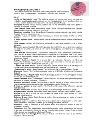 ARGALLEIROS DAS LETRAS II
Un día na reunión do club de lectura xurdiu unha pregunta. Se tiverades que
salvar un libro, ¿cal salvariades? Non foi fácil a resposta, pero hóuboas.
SALVO :
La flor del Tamarindo, Luísa Villar Liébana porque me ensinou que só as persoas con
verdadeiro corazón poden pedir desexos; que nós nos queixamos de ir á escola mentres que
os nenos e nenas do terceiro mundo queren ir á escola. (Natalia Fraga)
Persépolis, Marjane Satrapi. Porque, ademais de ser moi interesante, nos ensina parte da
historia e da situación da muller.
Como facer un cómic, Lewis Trondheim & Sergio García. Porque así se farían máis cómics e
poderíanse ler moitísimos máis libros, non só un.
Estudio en escarlata, Arthur Conan Doyle. Porque ten moitos misterios e ata podes intentar
descubrir ti mesmo o autor do crime.
La biblia, porque nos explica a nosa creación e, en tempos de incultos é unha boa arma.
(Daniel)
El diario rojo de Carlota, Gemma Lienas. Porque aclara moitas dúbidas sobre a adolescencia.
(Sara)
Diario de Greg 4, Kinney Jeff. Porque me encanta é moi gracioso e, menos o cinco, lin toda a
colección.
Come, reza y ama, Elizabeth Gilbert. Porque trata dun matrimonio que se divorcia, pero aínda
así, cada un fai unha nova familia e volve ser moi feliz porque se encontran a si mesmos.
(Jennifer)
Death Note 13, Takeshi Obata, Tsugumi Ohba. Porque dá toda a información que ocorre na
saga completa e revela o verdadeiro nome dun detective do que ninguén sabe o seu nome.
Tamén di como estivo a piques de ser o primeiro libro da colección e a información dos
personaxes. (Brais)
Brisingr, Christopher Paolini. É o terceiro libro da colección. Paréceme un libro moi
interesante, fantástico, de aventuras e misterio, con romances e amor no que aparecen
dragóns, elfos, ananos e moitas outras criaturas. (Ana)
O inferno de Marta, Alepont, Pasqual. Porque foi un dos poucos libros que me chegou ao
fondo e me engatusou con dúas escenas que me meteron nel. ( Miriam P.)
¿Que me queres amor?, Rivas, Manuel. Porque me gustou e é dun autor galego.(Daniel)
Aire negro, Agustín Fdz. Paz. Faime recordar cando ía en 2ªESO e téñolle un cariño especial
(Sabela)
Cando petan na porta pola noite, Xabier P. Docampo. Gustoume moito, en especial o relato
da vella que cae no forno.(Ismael)
Sherlock Holmes ,Arthur Conan Doyle. Salvaría calquera dos libros deste personaxe porque
me gustan as novelas policíacas. ( Francisco)
Anxos en tempos de chuvia, Vázquez Freire, Manuel. Porque é un libro moi bonito e ten
fragmentos que encerran pensamentos e ensinanzas para a vida. (Miriam M.)
O único que queda é o amor, Agustín Fdz. Paz. É un libro que me fai reflexionar e pensar
moito.(Cristina)
Palabras de caramelo, Gonzalo Moure. Porque é un claro exemplo de amizade. (Alba)
A expedición ao Pacífico, Marilar Aleixandre. Porque conta como é a vida nun barco. (Dario)
Arrugas, Roca, Paco. Porque me puxo os pelos de punta, é precioso e amosa moi ben a
realidade.(Paula e Janira)
Robinson Crusoe, Daniel Defoe. Porque é un libro de aventuras que ten acción e trata da
soidade. ( Alejandro)
Cartas de inverno, Agustín Fdz. Paz. Porque foi un dos mellores libros que lin na miña vida e
conta unha historia preciosa e é un libro que lle pode gustar a todo o mundo.
Bolboretas, Xabier P. Docampo e Xosé Cobas. Polas súas preciosas imaxes e pola súa
sinxela letra.(Natalia)
Emigrantes, Shau Tan. Salvaría este libro para que ninguén nunca esquecese o que sufriron
as persoas na emigración. Para que sempre recorden ese pasado. (Lara). É real e ensina
moitas cousas que te axudan a reflexionar.( Marcos)
Memorias dun neno labrego, Neira Vilas, X. Porque é un libro moi bonito e que reflicte o
pasado de Galicia. (Manuel)
 