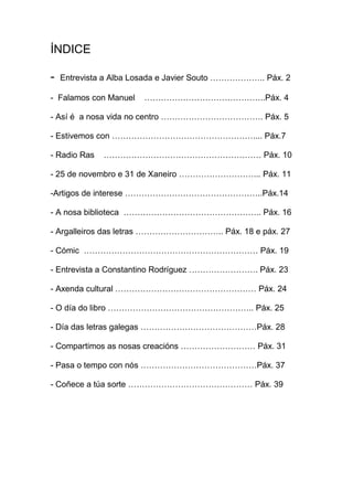 ÍNDICE
- Entrevista a Alba Losada e Javier Souto ……………….. Páx. 2
- Falamos con Manuel ……………………………………..Páx. 4
- Así é a nosa vida no centro ………………………………. Páx. 5
- Estivemos con …………………………………………….... Páx.7
- Radio Ras ………………………………………………… Páx. 10
- 25 de novembro e 31 de Xaneiro ………………………... Páx. 11
-Artigos de interese …………………………………………..Páx.14
- A nosa biblioteca ………………………………………….. Páx. 16
- Argalleiros das letras ………………………….. Páx. 18 e páx. 27
- Cómic ……………………………………………………… Páx. 19
- Entrevista a Constantino Rodríguez ……………………. Páx. 23
- Axenda cultural …………………………………………… Páx. 24
- O día do libro …………………………………………….. Páx. 25
- Día das letras galegas ……………………………………Páx. 28
- Compartimos as nosas creacións ……………………… Páx. 31
- Pasa o tempo con nós ……………………………………Páx. 37
- Coñece a túa sorte ……………………………………… Páx. 39
 