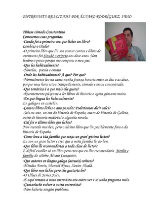 ENTREVISTA REALIZADA POR ÁLVARO RODRÍGUEZ, 1ºESO
Póñase cómodo Constantino.Póñase cómodo Constantino.Póñase cómodo Constantino.Póñase cómodo Constantino.
Comecemos coas preguntas.Comecemos coas preguntas.Comecemos coas preguntas.Comecemos coas preguntas.
-Cando foi a primeira vez que liches un libro?Cando foi a primeira vez que liches un libro?Cando foi a primeira vez que liches un libro?Cando foi a primeira vez que liches un libro?
Lembras o título?Lembras o título?Lembras o título?Lembras o título?
-O primeiro libro que lin sen contar contos e libros de
aventuras foi Sinuhé o exipcio aos doce anos. Non
lembro o prezo porque mo comprou o meu pai.
-Que les habitualmente?Que les habitualmente?Que les habitualmente?Que les habitualmente?
-Novelas, poesía e ensaio.
-Onde les habitualmente? A que? Por que?Onde les habitualmente? A que? Por que?Onde les habitualmente? A que? Por que?Onde les habitualmente? A que? Por que?
-Normalmente leo na cama nunha franxa horaria entre as dez e as doce,
porque nesa hora estou tranquilamente, cómodo e estou concentrado.
-Que temática é a que máis che gusta?Que temática é a que máis che gusta?Que temática é a que máis che gusta?Que temática é a que máis che gusta?
-Recentemente púxenme a ler libros de historia e agora gústame moito.
-En que lingua les habitualmente?En que lingua les habitualmente?En que lingua les habitualmente?En que lingua les habitualmente?
En galego e en castelán.
-Cantos libros liches o ano pasado?Cantos libros liches o ano pasado?Cantos libros liches o ano pasado?Cantos libros liches o ano pasado? Poderíasnos dicir cales?Poderíasnos dicir cales?Poderíasnos dicir cales?Poderíasnos dicir cales?
-Seis ou sete, un era da historia de España, outro de historia de Galicia,
outro de historia medieval e algunha novela.
-Cal foi o último libro que liches?Cal foi o último libro que liches?Cal foi o último libro que liches?Cal foi o último libro que liches?
Non recordo moi ben, pero o último libro que lin posiblemente fora o da
historia de España.
-Como leva a túa familia que sexasComo leva a túa familia que sexasComo leva a túa familia que sexasComo leva a túa familia que sexas un granun granun granun granpésimo lector?pésimo lector?pésimo lector?pésimo lector?
Eu son un gran lector e creo que a miña familia lévao ben.
-Que libro lle recomendarías a toda clase de lector?Que libro lle recomendarías a toda clase de lector?Que libro lle recomendarías a toda clase de lector?Que libro lle recomendarías a toda clase de lector?
É difícil escoller só un libro pero creo que eu lles recomendaría Merlín e
familia do célebre Álvaro Cunqueiro.
-Que autores en lingua galega (actuais) coñeces?Que autores en lingua galega (actuais) coñeces?Que autores en lingua galega (actuais) coñeces?Que autores en lingua galega (actuais) coñeces?
-Méndez Ferrín, Manuel Rivas, Xavier Alcalá.
-Que libro non liches pero che gustaría ler?Que libro non liches pero che gustaría ler?Que libro non liches pero che gustaría ler?Que libro non liches pero che gustaría ler?
-O Ulises de James Joice.
-E aquí remata a nosa entrevista ata outro verE aquí remata a nosa entrevista ata outro verE aquí remata a nosa entrevista ata outro verE aquí remata a nosa entrevista ata outro ver e só unha pregunta máis.e só unha pregunta máis.e só unha pregunta máis.e só unha pregunta máis.
----Gustaríache volver a outra entrevisGustaríache volver a outra entrevisGustaríache volver a outra entrevisGustaríache volver a outra entrevistttta?a?a?a?
-Non habería ningún problema.
 