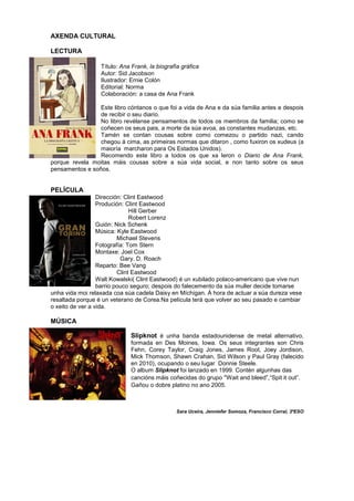 AXENDA CULTURAL
LECTURA
Título: Ana Frank, la biografía gráfica
Autor: Sid Jacobson
Ilustrador: Ernie Colón
Editorial: Norma
Colaboración: a casa de Ana Frank
Este libro cóntanos o que foi a vida de Ana e da súa familia antes e despois
de recibir o seu diario.
No libro revélanse pensamentos de todos os membros da familia; como se
coñecen os seus pais, a morte da súa avoa, as constantes mudanzas, etc.
Tamén se contan cousas sobre como comezou o partido nazi, cando
chegou á cima, as primeiras normas que ditaron , como fuxiron os xudeus (a
maioría marcharon para Os Estados Unidos).
Recomendo este libro a todos os que xa leron o Diario de Ana Frank,
porque revela moitas máis cousas sobre a súa vida social, e non tanto sobre os seus
pensamentos e soños.
PELÍCULA
Dirección: Clint Eastwood
Produción: Clint Eastwood
Hill Gerber
Robert Lorenz
Guión: Nick Schenk
Música: Kyle Eastwood
Michael Stevens
Fotografía: Tom Stern
Montaxe: Joel Cox
Gary. D. Roach
Reparto: Bee Vang
Clint Eastwood
Walt Kowalski( Clint Eastwood) é un xubilado polaco-americano que vive nun
barrio pouco seguro; despois do falecemento da súa muller decide tomarse
unha vida moi relaxada coa súa cadela Daisy en Míchigan. Á hora de actuar a súa dureza vese
resaltada porque é un veterano de Corea.Na película terá que volver ao seu pasado e cambiar
o xeito de ver a vida.
MÚSICA
Slipknot é unha banda estadounidense de metal alternativo,
formada en Des Moines, Iowa. Os seus integrantes son Chris
Fehn, Corey Taylor, Craig Jones, James Root, Joey Jordison,
Mick Thomson, Shawn Crahan, Sid Wilson y Paul Gray (falecido
en 2010), ocupando o seu lugar Donnie Steele.
O album Slipknot foi lanzado en 1999. Contén algunhas das
cancións máis coñecidas do grupo “Wait and bleed”,“Spit it out”.
Gañou o dobre platino no ano 2005.
Sara Uceira, Jenniefer Somoza, Francisco Corral, 3ºESO
 