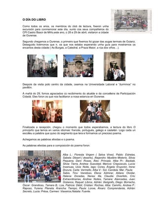 O DÍA DO LIBRO
Como todos os anos, os membros do club de lectura, fixeron unha
excursión para conmemorar este día, xunto cos seus compañeiros do
CPI Castro Baxoi de Miño,este ano, o 28 e 29 de abril, visitaron a cidade
de Ourense.
Segundo chegamos a Ourense, o primeiro que fixemos foi gozar das augas termais de Outariz.
Deseguido tivémonos que ir, xa que nos estaba esperando unha guía para mostrarnos os
encantos desta cidade ( As Burgas, a Catedral, a Praza Maior, a rúa dos viños…).
Despois da visita polo centro da cidade, ceamos na Universidade Laboral e “durminos” no
pavillón.
Á mañá do 29, fomos agraciados co recibimento do alcalde e da concelleira de Participación
Cidadá. Eles foron os que nos facilitaron a nosa estancia en Ourense.
Finalizada a recepción, chegou o momento que todos esperabamos, a lectura do libro O
principiño que lemos en varios idiomas: francés, portugués, galego e castelán. Logo cada un
escolleu a palabra que quixo do segmento que lera e formamos un precioso poema.
Achegamos as palabras elixidas e o poema.
As palabras elixidas para a composición do poema foron:
Alba L.: Floresta Virgem ( Selva Virxe), Pablo: Estrelas,
Sabela: Désert ( deserto), Alejandro: Mystère Misterio, Silvia:
Pequena, Dani: Rosas, Álex: Príncipe, Alba Pr.: Baobab,
Silvia: Tierra, Andrea: Suavidad, Marcos: Crepúsculo, Lucía:
Inxenuas, Uxía: Noite, Iago: Cores, Ángela: Erupción, Irene:
Dozura, Carla: Vermello, Alba V.: Sol, Candela: Mar, Paula:
Sabio, Tino: Vanidoso, Elena: Admirar, Aldara: Olvidar,
Helena: Doradas, Nerea: Illa, Claudia: Divertido, Cris:
Extraordinarias, Andrea: Noites, Tamara: Alancadas, Juan:
Océanos, Raquel: Libros, Adrián: Xeógrafo, Diego: Borracho,
Óscar: Grandioso, Tamara B.: Lúa, Patricia: Débil, Cristian: Rochas, Alba: Camiño, Andrea P.:
Raposo, Yurena: Planeta, Árancha: Tiempo, Paula: Lonxe, Álvaro: Comprenderás, Adrián:
Secreto, Lucia: Présa, Carmen: Viaxeiros,Natalia: Fuente.
 