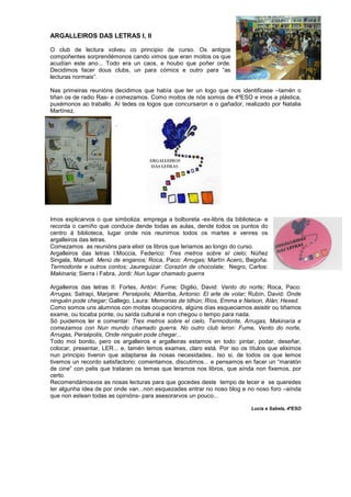 ARGALLEIROS DAS LETRAS I, II
O club de lectura volveu co principio de curso. Os antigos
compoñentes sorprendémonos cando vimos que eran moitos os que
acudían este ano... Todo era un caos, e houbo que poñer orde.
Decidimos facer dous clubs, un para cómics e outro para “as
lecturas normais”.
Nas primeiras reunións decidimos que había que ter un logo que nos identificase –tamén o
tiñan os de radio Ras- e comezamos. Como moitos de nós somos de 4ºESO e imos a plástica,
puxémonos ao traballo. Aí tedes os logos que concursaron e o gañador, realizado por Natalia
Martínez.
.
Imos explicarvos o que simboliza: emprega a bolboreta -ex-libris da biblioteca- e
recorda o camiño que conduce dende todas as aulas, dende todos os puntos do
centro á biblioteca, lugar onde nos reunimos todos os martes e venres os
argalleiros das letras.
Comezamos as reunións para elixir os libros que leriamos ao longo do curso.
Argalleiros das letras I:Moccia, Federico: Tres metros sobre el cielo; Núñez
Singala, Manuel: Menú de enganos; Roca, Paco: Arrugas; Martín Acero, Begoña:
Termodonte e outros contos; Jaureguizar: Corazón de chocolate; Negro, Carlos:
Makinaria; Sierra i Fabra, Jordi: Nun lugar chamado guerra
Argalleiros das letras II: Fortes, Antón: Fume; Digilio, David: Vento do norte; Roca, Paco:
Arrugas; Satrapi, Marjane: Persépolis; Altarriba, Antonio: El arte de volar; Rubín, David: Onde
ninguén pode chegar; Gallego, Laura: Memorias de Idhún; Ríos, Emma e Nelson, Alán; Hexed.
Como somos uns alumnos con moitas ocupacións, algúns días esqueciamos asisitir ou tiñamos
exame, ou tocaba ponte, ou saída cultural e non chegou o tempo para nada.
Só puidemos ler e comentar: Tres metros sobre el cielo, Termodonte, Arrugas, Makinaria e
comezamos con Nun mundo chamado guerra. No outro club leron: Fume, Vento do norte,
Arrugas, Persépolis, Onde ninguén pode chegar...
Todo moi bonito, pero os argalleiros e argalleiras estamos en todo: pintar, podar, deseñar,
colocar, presentar, LER... e, tamén temos exames, claro está. Por iso os títulos que eliximos
nun principio tiveron que adaptarse ás nosas necesidades.. Iso si, de todos os que lemos
tivemos un recordo satisfactorio: comentamos, discutimos... e pensamos en facer un “maratón
de cine” con pelis que trataran os temas que leramos nos libros, que aínda non fixemos, por
certo.
Recomendámosvos as nosas lecturas para que gocedes deste tempo de lecer e se queredes
ter algunha idea de por onde van...non esquezades entrar no noso blog e no noso foro –aínda
que non estean todas as opinións- para asesorarvos un pouco...
Lucia e Sabela, 4ºESO
 