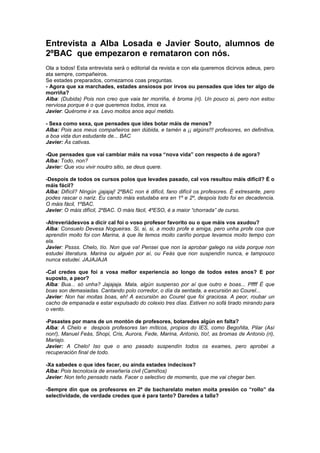 Entrevista a Alba Losada e Javier Souto, alumnos de
2ºBAC que empezaron e remataron con nós.
Ola a todos! Esta entrevista será o editorial da revista e con ela queremos dicirvos adeus, pero
ata sempre, compañeiros.
Se estades preparados, comezamos coas preguntas.
- Agora que xa marchades, estades ansiosos por irvos ou pensades que ides ter algo de
morriña?
Alba: (Dubida) Pois non creo que vaia ter morriña, é broma (ri). Un pouco si, pero non estou
nerviosa porque é o que queremos todos, irnos xa.
Javier: Quérome ir xa. Levo moitos anos aquí metido.
- Sexa como sexa, que pensades que ides botar máis de menos?
Alba: Pois aos meus compañeiros sen dúbida, e tamén a ¡¡ algúns!!! profesores, en definitiva,
a boa vida dun estudante de... BAC
Javier: Ás cativas.
-Que pensades que vai cambiar máis na vosa “nova vida” con respecto á de agora?
Alba: Todo, non?
Javier: Que vou vivir noutro sitio, se deus quere.
-Despois de todos os cursos polos que levades pasado, cal vos resultou máis difícil? É o
máis fácil?
Alba: Difícil? Ningún ¡jajajaj! 2ºBAC non é difícil, fano difícil os profesores. É extresante, pero
podes rascar o nariz. Eu cando máis estudaba era en 1º e 2º, despois todo foi en decadencia.
O máis fácil, 1ºBAC.
Javier: O máis difícil, 2ºBAC. O máis fácil, 4ºESO, é a maior “chorrada” de curso.
-Atreveriádesvos a dicir cal foi o voso profesor favorito ou o que máis vos axudou?
Alba: Consuelo Devesa Nogueiras. Si, si, si, a modo profe e amiga, pero unha profe coa que
aprendín moito foi con Marina, á que lle temos moito cariño porque levamos moito tempo con
ela.
Javier: Pssss. Chelo, tío. Non que va! Pensei que non ía aprobar galego na vida porque non
estudei literatura. Marina ou alguén por aí, ou Feás que non suspendín nunca, e tampouco
nunca estudei. JAJAJAJA
-Cal credes que foi a vosa mellor experiencia ao longo de todos estes anos? E por
suposto, a peor?
Alba: Bua... só unha? Jajajaja. Mala, algún suspenso por aí que outro e boas... Pffff É que
boas son demasiadas. Cantando polo corredor, o día da sentada, a excursión ao Courel...
Javier: Non hai moitas boas, eh! A excursión ao Courel que foi graciosa. A peor, roubar un
cacho de empanada e estar expulsado do colexio tres días. Estiven no sofá tirado mirando para
o vento.
-Pasastes por mans de un montón de profesores, botaredes algún en falta?
Alba: A Chelo e despois profesores tan míticos, propios do IES, como Begoñita, Pilar (Así
non!), Manuel Feás, Shopi, Cris, Aurora, Fede, Marina, Antonio, tío!, as bromas de Antonio (ri),
Mariajo.
Javier: A Chelo! Iso que o ano pasado suspendín todos os exames, pero aprobei a
recuperación final de todo.
-Xa sabedes o que ides facer, ou aínda estades indecisos?
Alba: Pois tecnoloxía de enxeñería civil (Camiños)
Javier: Non teño pensado nada. Facer o selectivo de momento, que me vai chegar ben.
-Sempre din que os profesores en 2º de bacharelato meten moita presión co “rollo” da
selectividade, de verdade credes que é para tanto? Daredes a talla?
 
